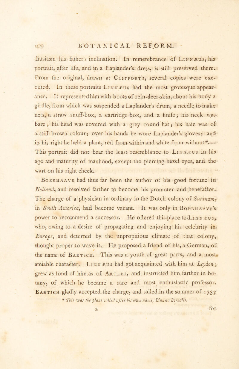 % xoo B O T A xN I C A L R E F,0 R M. ' lÜusiasm his father’s inclination. In remembrance of Lin n s, his ' portrait^ after life, and in a Laplander’s dress, is still preserved there. From the original, drawn at Cl if fort’s, several copies were exe- cuted. In these portraits Linns had the most grotesque appear- ance, It represented him with boots of rein-deer-skin, about his body a girdle, from which was suspended a Laplander’s drum, a needle to make nets, a straw snuff-box, a cartridge-box, and a knife; his neck was. bare ; his.head was covered with a grey round hat; his hair was of a stiff brown colour; over his hands he wore Laplander’s gloves; and in his right he held a plant, red from within and white from without*.—- This portrait did not bear the least resemblance to Linn^us in his age and maturity of manhood,, except the piercing hazel eyes, and the wart on his right cheek. Eoerhaave had thus far been the author of his good fortune irr Holland^ and resolved farther tp become his promoter and benefactor.. The charge of a physician in ordinary in the Dutch colony of Surinam^ in South America^ had become vacant. It was only in Boerhaave’s- power to recommend a successor. He offered this place to-Linn .eus,. who, owing to a desire of propagating and enjoying his celebrity in^ Europe^ and deterred by the unpropixious climate of that colony,, thought proper to wave it.. He proposed a friend of his, a German, of the name of Bartsch» This was a youth of great parts, and a rnosB amiable charaEer. Linn^us had. got acquainted with him at Leyden y- grew as fond of him as of Artepi, and instrufled.himTarther in bo^ tany, of which he became a rare and most enthusiastic professor, Bartsch gladly accepted, the charge, and sailed in the summer of 1737 * *rbU 'ivas the plant called after his oixm namcj Linneea Borealis, % for