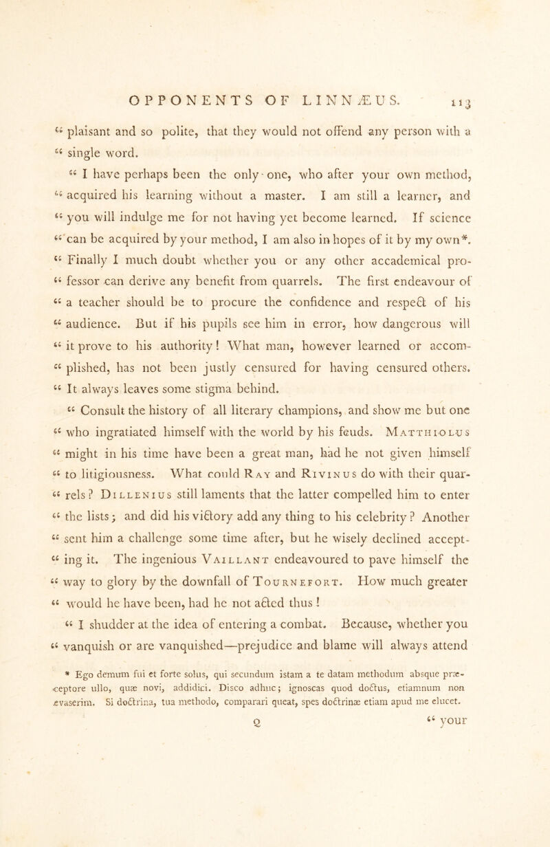 plaisant and so polite, that they would not ofFend any person with a single word. I have perhaps been the only one, who after your own method, acquired his learning without a master. I am still a learner, and you will indulge me for not having yet become learned. If science can be acquired by your method, I am also in hopes of it by my own*. Finally I much doubt whether you or any other accademical pro- fessor can derive any benefit from quarrels. The first endeavour of a teacher should be to procure the confidence and respefl of his audience. But if his pupils see him in error, how dangerous will ‘‘ it prove to his authority! What man, however learned or accom- plished, has not been justly censured for having censured others. It always leaves some stigma behind. Consult the history of all literary champions, and show me but one who ingratiated himself with the world by his feuds. Matth iolus might in his time have been a great man, had he not given himself to litigioiisness. What could Ray and Rivinus do with their quar- rels ? Dillen I us still laments that the latter compelled him to enter the lists; and did his viflory add any thing to his celebrity ? Another “ sent him a challenge some time after, but he wisely declined accept- ing it. The ingenious Vaillant endeavoured to pave himself the way to glory by the downfall of Tournefort. How much greater would he have been, had he not afled thus I I shudder at the idea of entering a combat. Because, whether you vanquish or are vanquished—prejudice and blame will always attend ^ Ego demutn fui et forte solus, qui secundum istam a te datam methodum absque prac- ■ceptore ullo, quae novi, addidici. Disco ad hue; ignoscas quod doftus, etiamnum non ^vaserim. Si dodtrina, tiia methodo, comparari queat, spes doä:rinae etiam apud me elucet. p ‘‘ vour