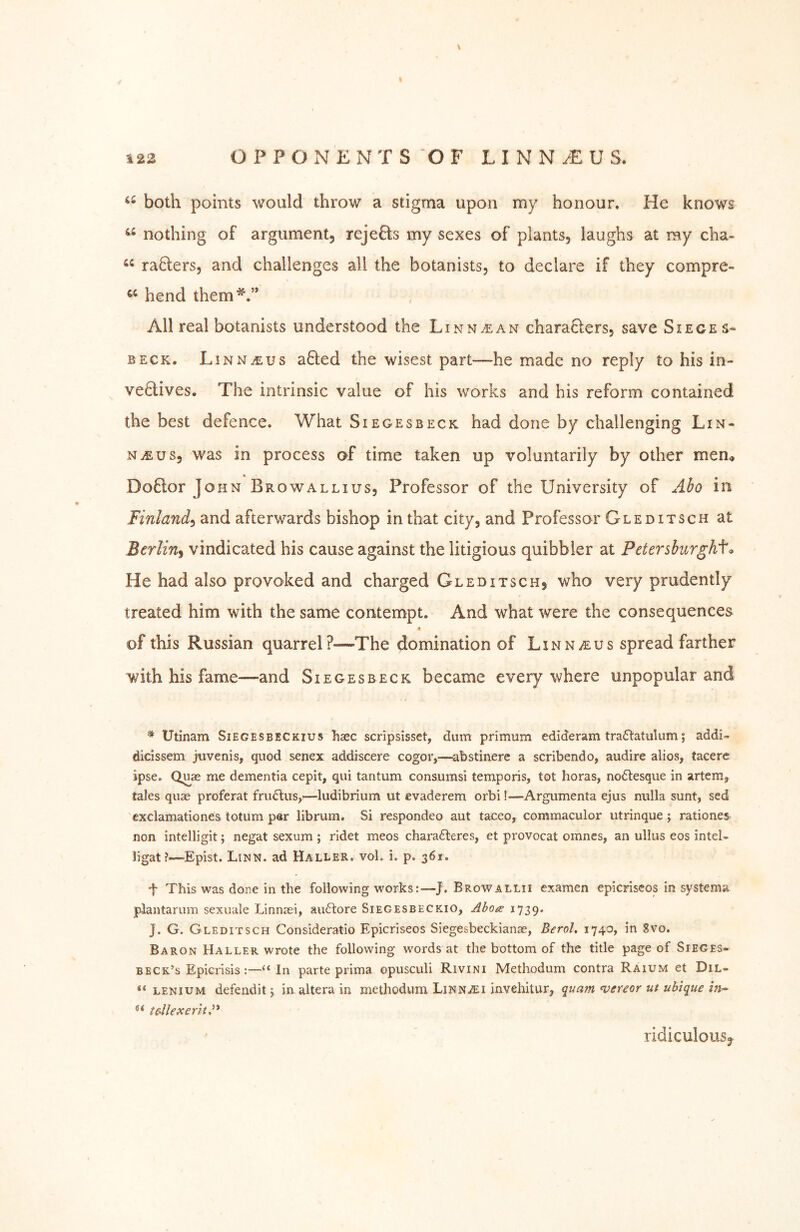 122 OPPOxNKNTS OF L I N N U S. both points would throw a stigma upon my honour. He knows nothing of argument, rejefts my sexes of plants, laughs at my cha- raHers, and challenges all the botanists, to declare if they compre- hend them‘d.” All real botanists understood the Linn^an charaHers, save Sieges» BECK, Linnaeus afled the wisest part—he made no reply to his in- ve6lives. The intrinsic value of his works and his reform contained the best defence. What Siegesbeck had done by challenging Lin- naeus, was in process of time taken up voluntarily by other men, Doftor John Browallius, Professor of the University of Abo in Finland^ and afterwards bishop in that city, and Professor Gleditsch at Berlin^ vindicated his cause against the litigious quibbler at Petershurghf^ He had also provoked and charged Gleditsch, who very prudently treated him with the same contempt. And what were the consequences 8 of this Russian quarrel?-—^The domination of Linnaeus spread farther with his fame—and Siegesbeck became everywhere unpopular and Utinam Siegeseeckius haec scripsisset, dum primum edideram traftatuliim; addi- dicissem jtivenis, quod senex addiscere cogor,—abstinere a scribendo, audire alios, tacere ipse. Quae me dementia cepit, qui tantum consumsi temporis, tot boras, no6tesque in artem, tales quse proferat fru6lus,—ludibrium ut evaderem orbi!—Argumenta ejus nulla sunt, sed cxclamationes totum par librum. Si respondeo aut taceo, commaculor utrinque ; rationes non intelligit; negat sexum ; ridet meos charafteres, et provocat omnes, an ullus eos inteU ligat ?—Epist. Linn, ad Haller, vol. i. p. 361. f This was done in the following works:—J. Browallii examen epicriscos in systems plantarum sexuale Linnsei, au61:ore Siegesbeckio, Abo^e 1739. J. G. Gleditsch Consideratio Epicriseos Siegesbeckianae, BeroL 1740, in 8vo. Baron Haller wrote the following words at the bottom of the title page of Sieges- beck’s Epicrisis:—‘‘In parte prima opusculi Rivini Methodum contra Raium et Dil* “ LENiuM defenditj in. altera in methodum LinnaEi invehitur, quam n;ereor ut ubique in^ tdlexent^^' ridiculousj^