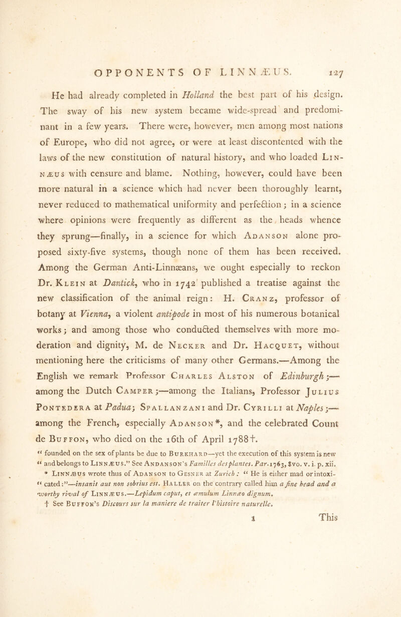 He had already completed in Holland the best part of his design. The sway of his new system became wide-spread and predomi- nant in a few years. There were, however, men among most nations of Europe, who did not agree, or were at least discontented with the laws of the new constitution of natural history, and who loaded Lin- naeus with censure and blame. Nothing, however, could have been more natural in a science which had never been thoroughly learnt, % never reduced to mathematical uniformity and perfeflion; in a science where opinions were frequently as different as the heads whence they sprung—finally, in a science for which Ad an son alone pro- posed sixty-five systems, though none of them has been received. Among the German Anti-Linnasans, we ought especially to reckon Dr. Klein at Dantick^ who in 1742' published a treatise against the new classification of the animal reign: H. Cranz, professor of botany at Vienna^ a violent antipode in most of his numerous botanical works; and among those who condu0:ed themselves with more mo- deration and dignity, M. de Necker and Dr. Hacquet, without mentioning here the criticisms of many other Germans.-—Among the English we remark Professor Charles Alston of Edinburgh — among the Dutch Camper;—among the Italians, Professor Julius Pontedera at Sp allan z ani and Dr. Cyri lli 2X Naples—* among the French, especially Adanson% and the celebrated Count de Buffon, who died on the 16th of April 1788 t. founded on the sex of plants be due to BuRKHARD-~yet the execution of this system is new and belongs to Linn^us.” See Andanson’s Families desplantes. Par.s>j6^, 8vo. v. i. p, xii. * Linn^us wrote thus of Adanson to Gesner at Zurich : “ He is eiiher mad orintoxi- “ cated:”—insanit aut non sobrius est. Haller on the contrary called him a fine head and a moorthy ri<val of Linn^us.—Lefidum caput^ et aemulum Linnceo dignum, f See Buffon’s Discours sur la maniere de traiter Vhistoire naturelle. t This