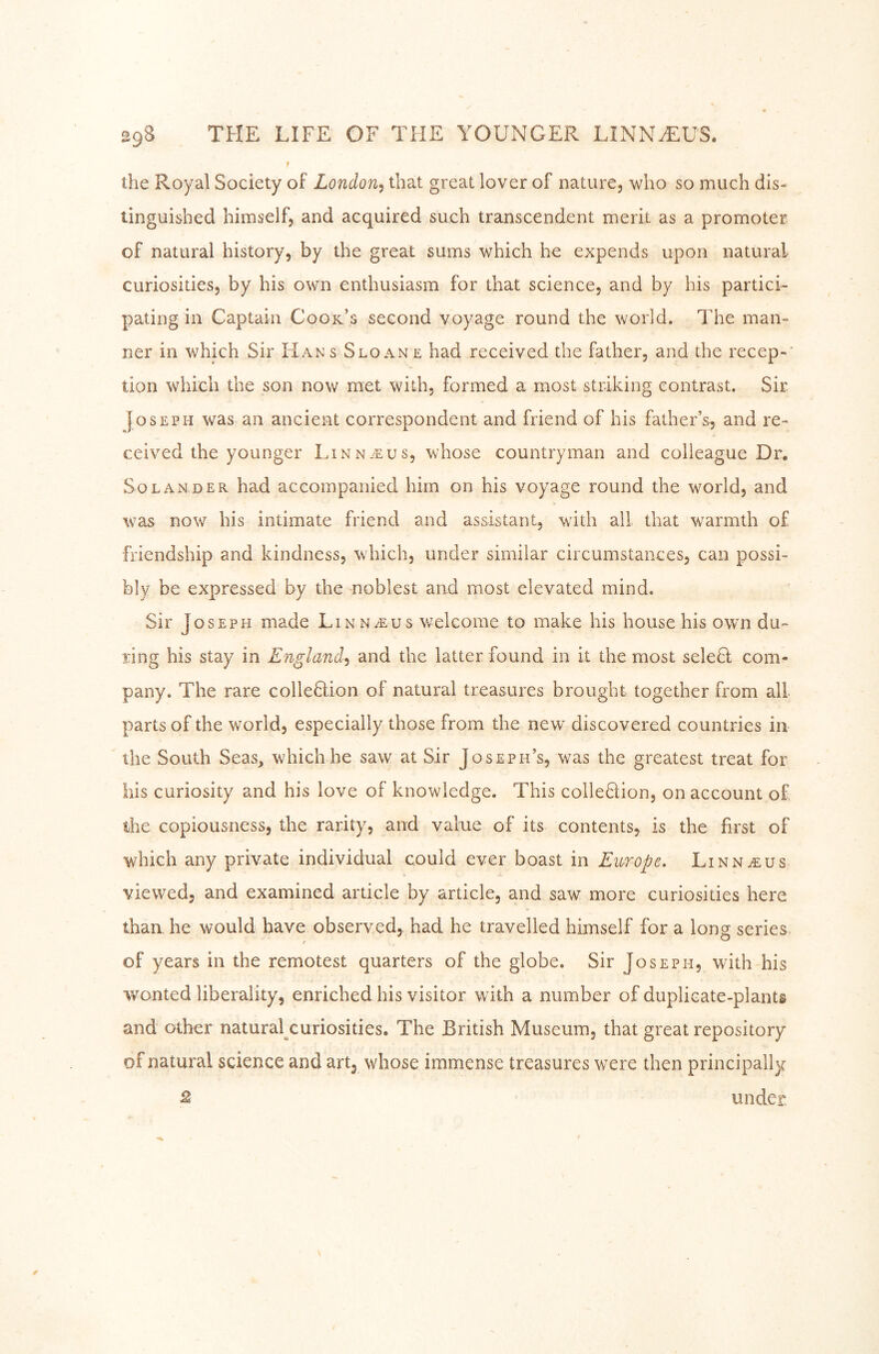 t the Royal Society of Loiidon^ that great lover of nature, who so much dis- tinguished himself, and acquired such transcendent merit as a promoter of natural history, by the great sums which he expends upon natural curiosities, by his own enthusiasm for that science, and by his partici- pating in Captain Cook’s second voyage round the world. The man- ner in which Sir Hans Sloane had received the father, and the recep-' tion which the son now met with, formed a most striking contrast. Sir Joseph was an ancient correspondent and friend of his father’s, and re- ceived the younger Linnaeus, whose countryman and colleague Dr. Solan DER had accompanied him on his voyage round the world, and %vas now his intimate friend and assistant, with ail that warmth of friendship and kindness, which, under similar circumstances, can possi- bly be expressed by the noblest and most elevated mind. Sir Joseph made Linn^us welcome to make his house his own du- ring his stay in England^ and the latter found in it the most selefl com- pany. The rare colleHion of natural treasures brought together from all parts of the world, especially those from the new^ discovered countries in the South Seas, which he saw at Sir Joseph’s, was the greatest treat for his curiosity and his love of knowledge. This cohesion, on account of the copiousness, the rarity, and value of its contents, is the first of which any private individual could ever boast in Europe, LiNNiEUs viewed, and examined article by article, and saw more curiosities here than he would have observed, had he travelled himself for a long series of years in the remotest quarters of the globe. Sir Joseph, with his wonted liberality, enriched his visitor with a number of duplicate-plants and other natural curiosities. The British Museum, that great repository of natural science and art, whose immense treasures were then principally ^ under