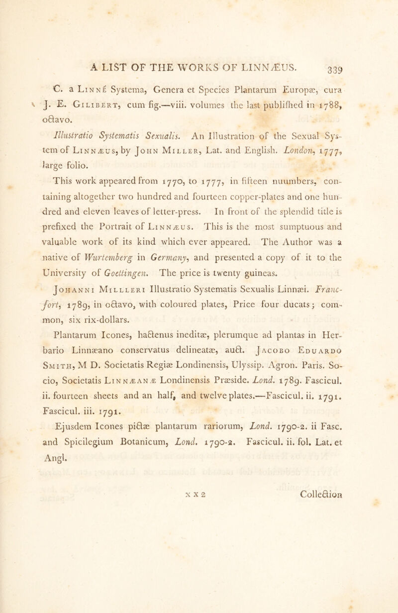 C. a LinnE Systema, Genera et Species Plantarum Europas, cura J. E. Gi LI BERT, cum fig.—viii. volumes the last publifhed in 1788, oQavOe lllustratio Systematis Sexualis. An Illustration of the Sexual Sys^ tern of Linn^us, by John Miller, Lat. and English. London^ ^111^ large folio. This work appeared from 1770, to 1777? in fifteen nuumbers, con- taining altogether two hundred and fourteen copper-plates and one hun- dred and eleven leaves of letter-press. In front of the splendid title is prefixed the Portrait of Linn^us. This is the most sumptuous and valuable work of its kind which ever appeared. The Author was a native of Wurteinberg in Germany^ and presented a copy of it to the University of Goettingen, The price is twenty guineas. Johanni Millleri lllustratio Systematis Sexualis Linnaei. Franc- fort,^ 1789, in offavo, with coloured plates. Price four ducats; com- mon, six rix-dollars. Plantarum leones, haffenus ineditae, plerumque ad plantas in Her- bario Linnseano conservatus delineatae, auff. Jacobo Eduardo Smith, M D. Societatis Regise Londinensis, Ulyssip. Agron. Paris. So- cio, Societatis Linn^ean.^ Londinensis Prseside. Lond, 1789. FascicuL ii. fourteen sheets and an half, and twelve plates.—Fascicul. ii. 1791. FascicuL iii. 1791. Ejusdem leones piHae plantarum rariorum, Lond. 1790-2. ii Fasc. and Spicilegium Botanicum, Lond, 1790-2. Fascicul. ii. fol. Lat. et Angl. X x 2 Colleftion