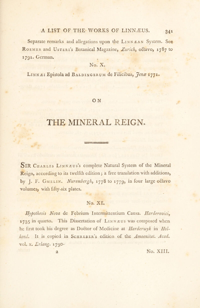 Separate remarks and allegations upon the Linn^an System. See R OEM ER and UsTERi’s Botanical Magazine, Zurich^ oSavo, 1787 to 1791. German. No. X. 0 LinnjEi Epistola ad Baldingerum de Filicibus, 1771. ON THE MINERAL REIGN. Sir Charles Lin NyEus’s complete Natural System of the Mineral Reign, according to its twelfth edition; a free translation with additions, by J. F. Gmelin. Nuremhergh^ ^77^ ^779? o61avo volumes, with fifty^six plates. No. XL Hypothesis Nova de Febrium Intermittentium Causa. Harderovici^ 1735 in quarto. This Dissertation of Linnaeus was composed when he first took his degree as Doftor of Medicine at Harderwyk in HoU land. It is copied in Schreber’s edition of the Amomitat, Acad^ vol. X, Erlang, 1790- 2 No. XIIL