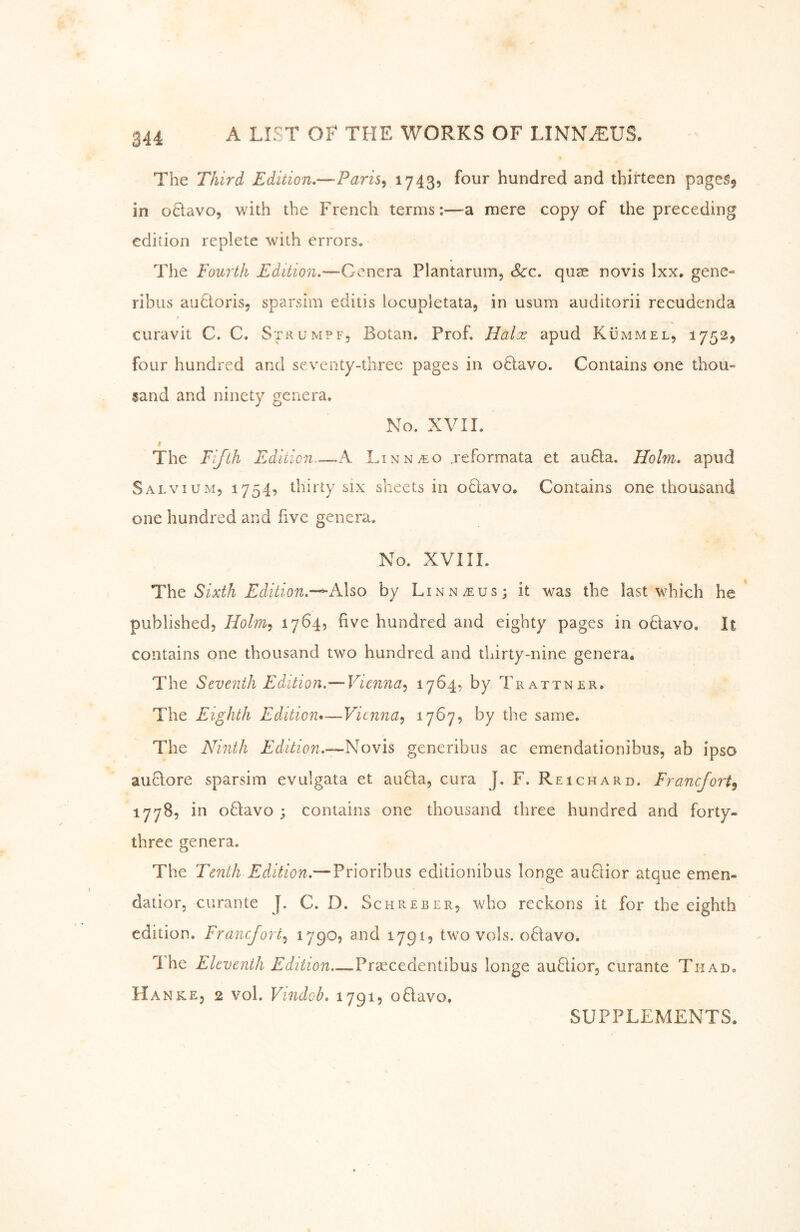 The Third Edition,—Paris^ ^7439 hundred and thirteen pages^ in otlavo, with the French terms:—mere copy of the preceding edition replete with errors. The Fourth Edition.—Genera Plantariim, See. quae novis Ixx. gene- ribus auStoris, sparsim editis locupletata, in usum auditorii recudenda curavit C. C. Strumpf, Botan. Prof. Halx apud Kümmel, 1752^ four hundred and seventy-three pages in oHavo. Contains one thou- sand and ninety genera. No. XVIL t The Fifth Edition A LiNNiEo jeformata et auBa. Holm, apud Salvium, 1754, thirty six sheets in oBavo. Contains one thousand one hundred and five genera. No. XVIII. The Sixth Edition.-^AXso by Linn/eus; it was the last which he published, Holm^ 1764, five hundred and eighty pages in oBavo. It contains one thousand two hundred and thirty-nine genera. The Seventh Edition.—Vienna.^ 1764, by Trattner. The Eighth Edition»—Vienna^ ^7^7? ^7 same. The Ninth Edition.—N^ovis generibus ac emendationibus, ab ipso auBore sparsim evulgata et auBa, cura J. F. Reichard. Franefort^ lyyS, in oBavo ; contains one thousand three hundred and forty- three genera. The Tenth Edition.—Prioribus editionibus longe auBior atque emen- datior, curante J, C. D. Schreber, who reckons it for the eighth edition. Franefort.^ 1790? and 179I5 two vols. o6lavo. The Eleventh Edition..~^PY'eectdevi\\h\is longe auBior, curante Thad. Hanke, 2 vol. Vindob. 17915 oBavo, SUPPLEMENTS.