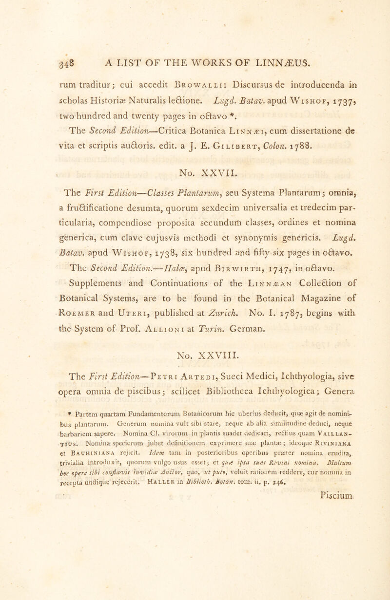 rum traditur; cui accedit Browallii Discursus de introducenda in scholas Historiae Naturalis leHione. Lugd, Batav, apud Wishof, 17375 two hundred and twenty pages in oHavo *. The Second Edition—Critica Botanica Linn^i, cum dissertatione de vita et scriptis auQoris. edit, a J. E. Gilibert, Colon, 1788. No. XXVII. The First Edition—Classes Plantarum^ seu Systema Plantarum; omnia^ a fruHificatione desumta, quorum sexdecim universalia et tredecim par- ticularia, compendiose proposita secundum classes, ordines et nomina generica, cum clave cujus vis methodi et synonymis genericis. Lugd, Batav, apud Wish of, 1738, six hundred and fifty-six pages in oHavo, The Second Edition.—Flalce^ apud Birwirth, 1747, in oHavo. Supplements and Continuations of the Linn a: an Collection of Botanical Systems, are to be found in the Botanical Magazine of RoeMer and Uteri, published at Zurich, No. 1. 1787, begins with the System of Prof. Allioni at Turin, German. No. XXVIII. The First Edition—Artedi, Sueci Medici, Ichthyologia, sivc opera omnia de piscibus; scilicet Bibliotheca Ichthyologica; Genera * Partem quartam Fundamentorum Botanicorum hie uberius deducit, quae agitde nominl- biis plantarum. Generum nomina vult sibi stare, neque ab alia similitiidine deduci, neqiie barbariem sapere. Nomina Cl. virorum in plantis suadet dedicari, redtius quam Vaillan- Tius. Nomina specierum jubet definitionem exprimere suae planLe ; ideoque Riviniana et Bauhiniana rejicit. Idem tarn in posterioribus operibus praeter nomina erudita, trivialia introduxit, quorum vulgo usus esset; qua ipsa sunt Rimini nomina. Multum hoc opere sibi confla^it tnnjidice Auäor, quo, ut pute, voliiit rationem reddere, cur nomina in recepta undique rejecerit. Haller in Bihlioth, Motan. tom. ii, p. 246, Piscium