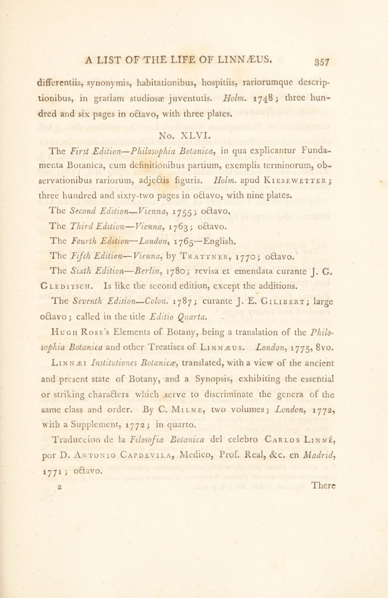 difFerentiis, synonymis, habitationibus, hospitiis, rariorumque descrip» tionibus, in gratiam studiosae juventutis. Hohn» 1748; three hun-' dred and six pages in oHavo, with three plates. No. XLVL The First Edition-—Philosophia Botanica^ in qua explicantur Fuiida« menta Botanica, cum definitionibus partium, exemplis terminorum, oh^ servationibus rariorum, adjeHis figuris. //o/w. apud Kiesewetter ; three hundred and sixty-two pages in oHavo, with nine plates® The Second Edition—Vienna-» 1755; oHavo, * The Third Edition—Vienna^ 17^3; oHavo, The Fourth Edition—London^ 1765—English. The Fifth Edition—Vienna.^ by Trattner, 177O) oQavo, The Sixth Edition—Berlin»^ 1780; revisa et emendata curante J. G® Gleditsch. Is like the second edition, except the additions. The Seventh Edition-^Colon. 1787; curante J. E. Gilibert; large oHavo; called in the title Editio Qiiarta» H UGH Rose’s Elements of Botany, being a translation of the Philo- sophia Botanica and other Treatises of Linnaeus. London.^ ^175^ 8vo. LiNNiEi Institutiones Botanicce^ translated, with a view of the ancient and present state of Botany, and a Synopsis, exhibiting the essential or striking charafters which serve to discriminate the genera of the same class and order. By C. Milne, two volumes; London^ ^77^5 with a Supplement, 1772; in quarto. Traduccion de la Filosofia Botanica del celebro Carlos Linne, por D. Antonio Capdevila, Medico, Prof. Real, &c. eh Madrid^ 1771 ; oftavo. 2 There