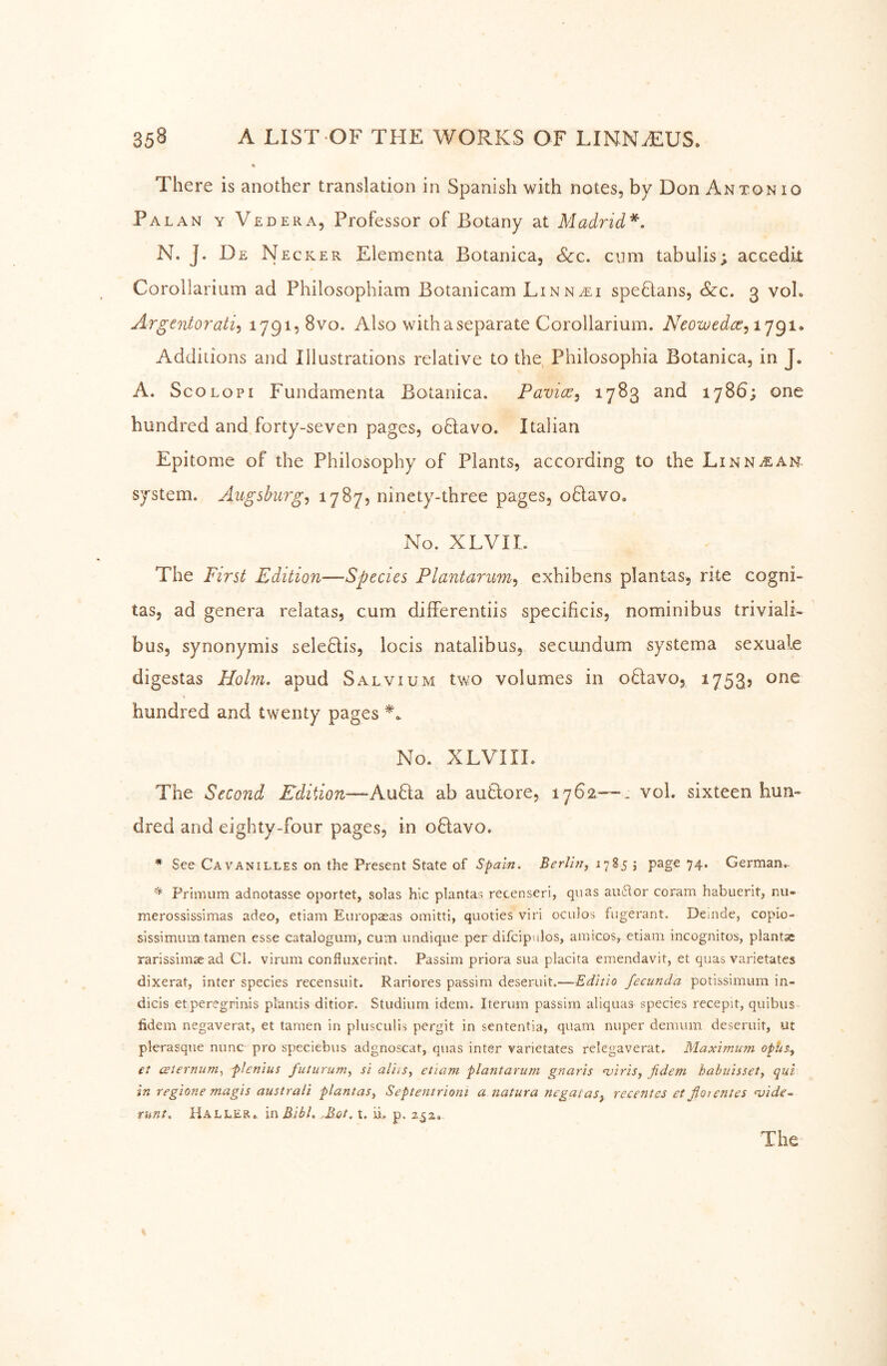 There is another translation in Spanish with notes, by Don Antonio Palan y Vedera, Professor of Botany at Madrid*, N. J. De Necker Elementa Botanica, <S<:c. cum tabulis; accedit Corollarium ad Philosophiam Botanicam Linn^eli speHans, &c. 3 voL Argentorati^ 1791, 8vo. Also with a separate Corollarium. Neowedce, ijgt. Additions and Illustrations relative to the, Philosophia Botanica, in J. A. ScoLOPi Fundamenta Botanica. Pavicr^ ^7^3 1786; one hundred and forty-seven pages, oHavo. Italian Epitome of the Philosophy of Plants, according to the Linn^ah system. Augsburg^ ^7^7? ninety-three pages, o6lavo. No. XLVII. The First Edition—Species Plantarum^ exhibens plantas, rite cogni- tas, ad genera relatas, cum differentiis specificis, nominibus triviali- bus, synonymis seleHis, locis natalibus, secundum systema sexuale digestas Holm, apud Salvium two volumes in oHavo, 1753? one hundred and twenty pages No. XLVIII. The Second Edition—-AuHa ab autlore, 1762—. vol. sixteen hun- dred and eighty-four pages, in oHavo. * See Cavanilles on the Present State of Spain. Berlin, 74> German.- Prlmum adnotasse oportet, solas hie plantas recenseri, qiias auflor coram habuerit, nu- merossissimas adeo, etiam Europasas omitti, quoties viri oculos fugerant. Dcinde, copio- sissimum tarnen esse catalogum, cum undique per difcipulos, amicos, etiam incognitos, plants rarissimaead Cl. virum confluxerint. Passim priora sua placita emendavit, et quas varietates dixerat, inter species recensuit. Rariores passim deseruit.—Editio fecunda potissimum in- dicis etperegrinis plantis ditior. Studium idem. Iterum passim aliquas species recepit, quibus fidem negaverat, et tarnen in plusculis pergit in sententia, quam nuper demum deseruit, ut plerasque nunc pro speciebus adgnoscar, quas inter varietates relegaverat. Maximu?7i opUs., et aeternum, flenius futurum, si aVus, etiam plantarum gnaris njiris, fidem habuisset, qui in regione magis australi plantas, Septentrioni a natura negatas, recentes et florentes wide- runt. Haller. inBibl, -Bat. t. ii, p.