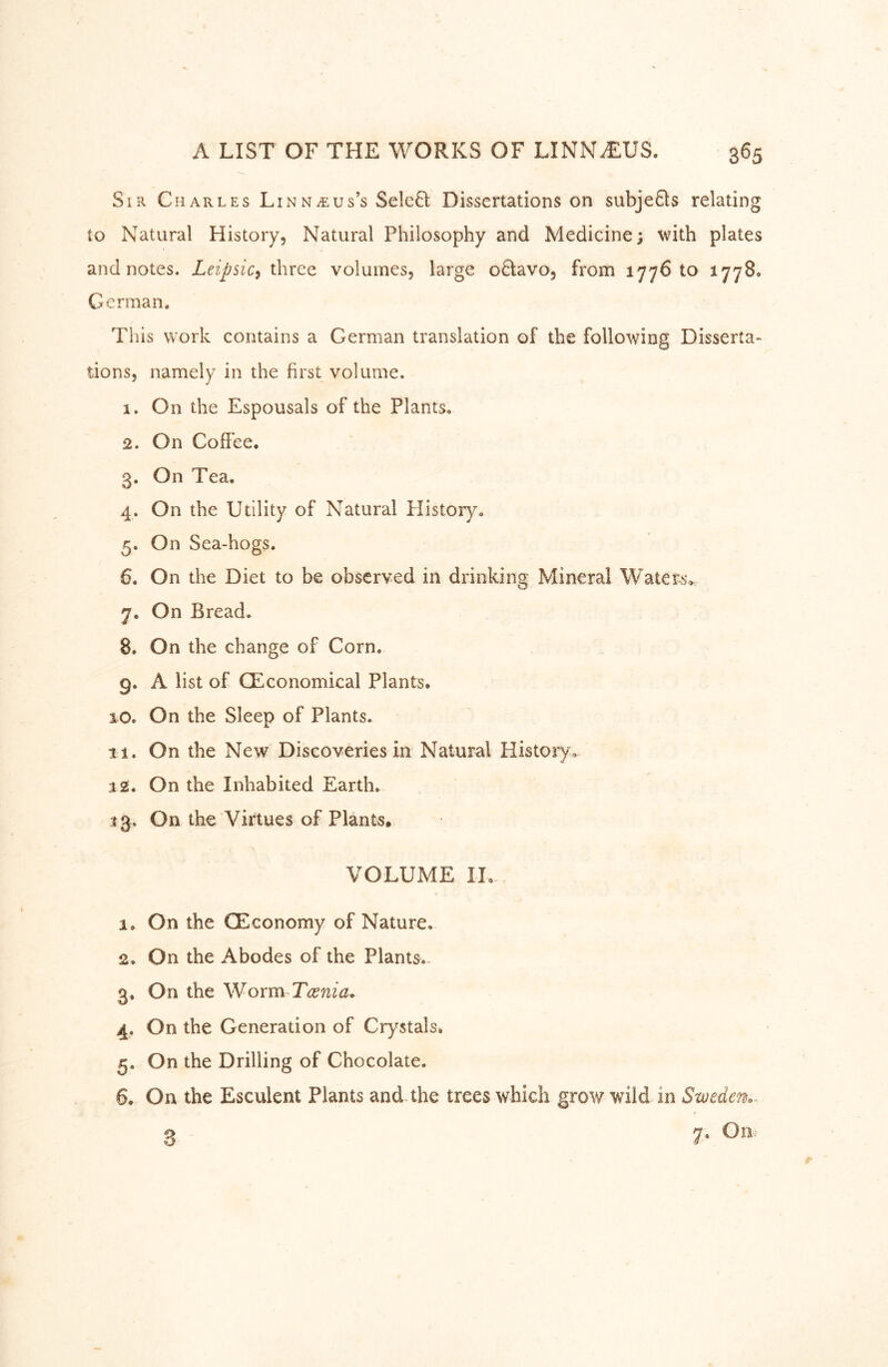 Sir Charles Linnaeus’s Seleä: Dissertations on subjefts relating to Natural History, Natural Philosophy and Medicine; with plates and notes. Leipsic^ three volumes, large o8:avo, from 1776 to 1778. German. This work contains a German translation of the following Disserta- tions, namely in the first volume. 1. On the Espousals of the Plants. 2. On Coffee. 3. On Tea. 4. On the Utility of Natural History. 5. On Sea-hogs. 6. On the Diet to be observed in drinking Mineral Waters^ 7. On Bread. 8. On the change of Corn, 9. A list of CEconomical Plants. 10. On the Sleep of Plants. 11. On the New Discoveries in Natural History. 12. On the Inhabited Earth. 13. On the Virtues of Plants. VOLUME IL а. On the CEconomy of Nature. 2. On the Abodes of the Plants.» 3. On the Woxm Tcenia* 4. On the Generation of Crystals» 5. On the Drilling of Chocolate. б. On the Esculent Plants and.the trees which grow wild in Sweden.. 3 7-