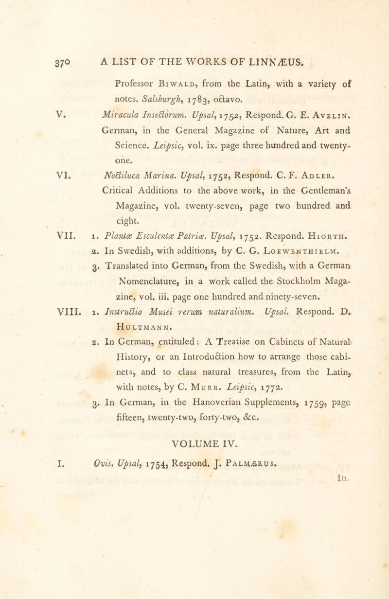 Professor Biwald, from the Latin, with a variety of notes. Salshurgh^ 17^3? oHavo. V, Miraciila InseHorum, Upsal, 1752, Respond. G. E. Avelin. German, in the General Magazine of Nature, Art and Science. Leipsic^ vol. ix. page three hundred and twenty- one. VL NoBiluca Marina. Upsal^ ^752? Respond. C. F. Adler. Critical Additions to the above work, in the Gentleman’s Magazine, vol. twenty-seven, page two hundred and eight. Vll, 1. Plantce Esculentce Patrice. UpsaU 1752. Respond. Hiorth^ 2. In Swedish, with additions, by C. G. Loewenthielm. 3. Translated into German, from the Swedish, with a German Nomenclature, in a work called the Stockholm Maga- zine, vol. iii. page one hundred and ninety-seven. VIIL le Instruäio Musei renm naturalium. UpsaL Respond. D* Hu LTMANN. 2. In German, entituled: A Treatise on Cabinets of Natural History, or an IntroduQion how to arrange those cabi- nets, and to class natural treasures, from the Latin, with notes, by C. Murr. Leipsic^ 1772. 3. In German, in the Hanoverian Supplements, 1759, page fifteen, twenty-two, forty-two, &c. VOLUME IV. 1. Ovis, Upsal^ 17545 Respond. J. Palm^rüs» In