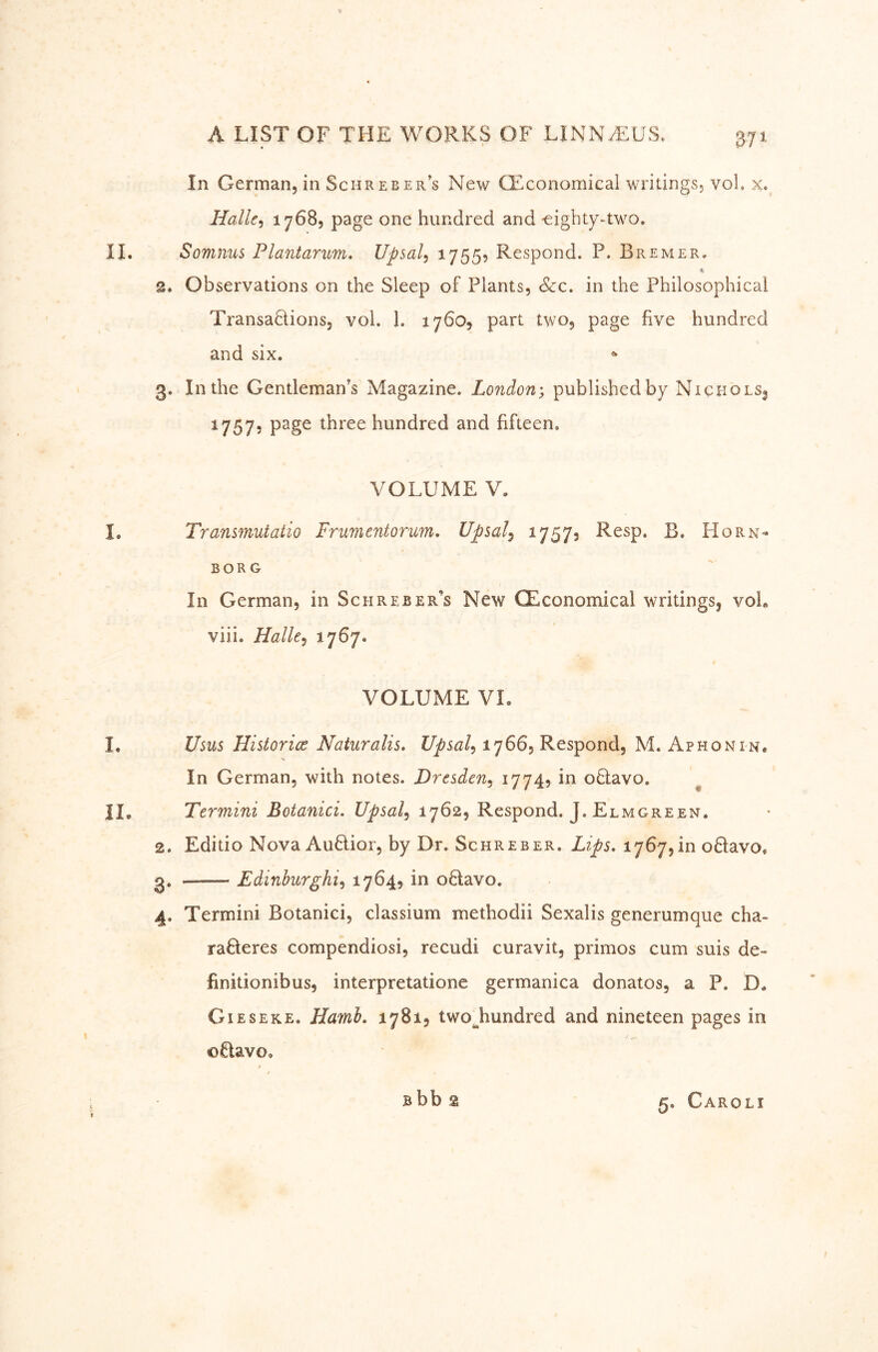 In German, in Schreber’s New CEconomical writings, vol. x. Halle^ 1768, page one hundred and -eighty-two. II. Somnus Plantarim. Upsal^ 17555 Respond. P. Bremer. 2. Observations on the Sleep of Plants, &c. in the Philosophical Transadions, vol. 1. 1760, part two, page five hundred and six. 3. In the Gentleman’s Magazine. London-, published by Nichols^ 1757, page three hundred and fifteen. VOLUME V. I. Transinutatio Frumentorum. Upsal^ 17573 R^sp, B. Horn- BORG In German, in Schreber’s New CEconomical writings, voL viii. Halle^ i7^7* VOLUME VI. I, Usus Historice Naturalis, Upsal^ 1766, Respond, M. Aphonin* In German, with notes. Dresden^ oQavo. ^ II. Termini Botanici. Upsal^ 1762, Respond. J. Elmgreen. 2. Editio Nova Auftior, by Dr. Schreber. Lips, 1767,in oftavo, 3. Edinhurghi^ 1704? in o6lavo. 4. Termini Botanici, classium methodii Sexalis generumque cha- raöeres compendiosi, recudi curavit, primos cum suis de- finitionibus, interpretatione germanica donatos, a P. D. Gieseke. Hamh. 17815 two^hundred and nineteen pages in oüavoo Bbb 2 5. Caroli