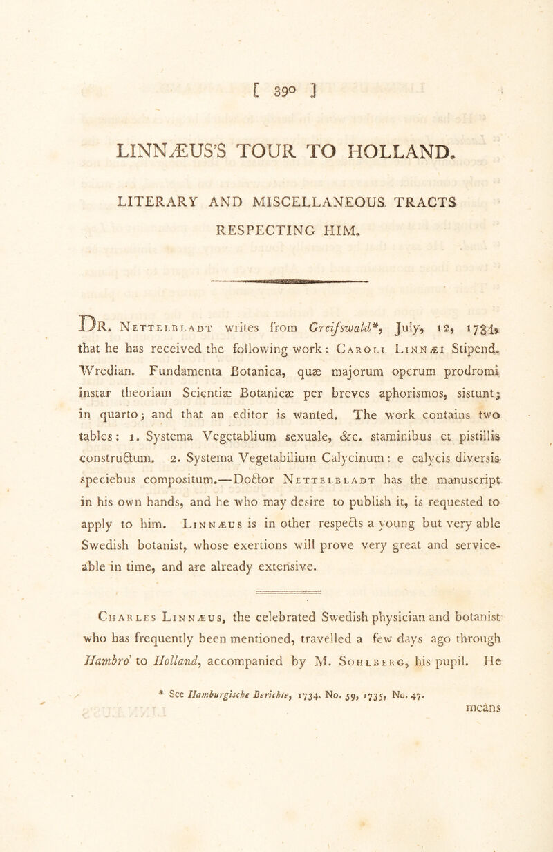 LINNJLUS’S TOUR TO HOLLAND. LITERARY AND MISCELLANEOUS, TRACTS RESPECTING HIM. UR. Nettelbladt writes from GreiJ'swald'^y ^^3 ^734? that he has received the following work: Caroli LiNNiEi Stipends Wredian. Fiindamenta Botanica, quae majorum operum prodromi instar theoriam Scientiae Botanicae per breves aphorisnios, sistuntj in quarto; and that an editor is wanted. The work contains two tables: 1. Systema Vegetablium sexuale, &c. staminibus et pistillis construQum. 2. Systema Vegetabilium Calycinum: e calycis diversis speciebus compositum.—Do8:or Nettelbladt has the manuscript in his own hands, and he who may desire to publish it, is requested to apply to him. Linn^us is in other respeös a young but very able Swedish botanist, whose exertions will prove very great and service- able in time, and are already extensive. Charles Linnaeus, the celebrated Swedish physician and botanist who has frequently been mentioned, travelled a few days ago through Hambro to Holland^ accompanied by M. Sohlberg, his pupil. He / * See Hamburghche Berichte, 1734. No, 59, 1735, No. 47. meäns