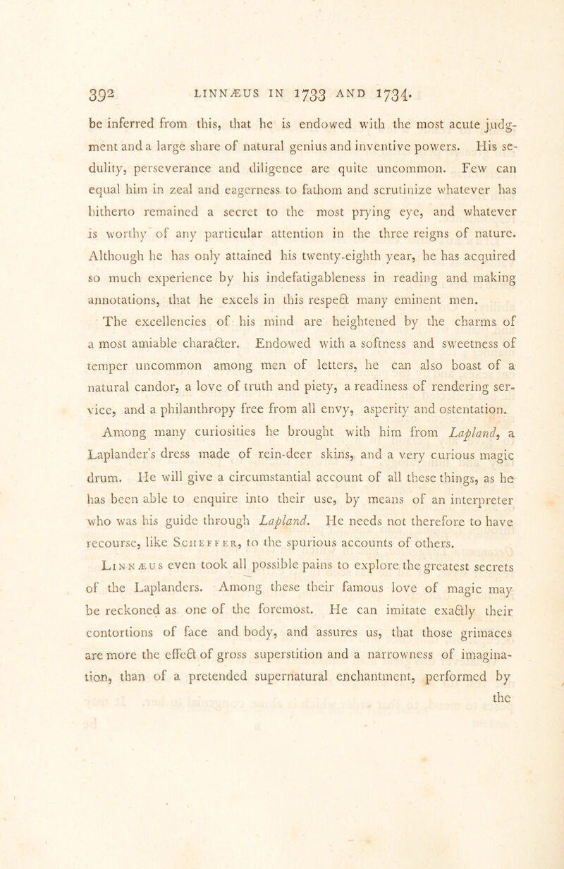 be inferred from this, that he is endowed with the most acute judg- ment and a large share of natural genius and inventive powers. His se- dulity, perseverance and diligence are quite uncommon. Few can equal him in zeal and eagerness to fathom and scrutinize whatever has hitherto remained a secret to the most prying eye, and whatever is worthy of any particular attention in the three reigns of nature. Although he has only attained his twenty-eighth year, he has acquired so much experience by his indefatigableness in reading and making annotations, that he excels in this respeH many eminent men. The excellencies of his mind are heightened by the charms of a most amiable charaHer. Endowed with a softness and sweetness of temper uncommon among men of letters, he can also boast of a natural candor, a love of truth and piety, a readiness of rendering ser- vice, and a philanthropy free from all envy, asperity and ostentation. Among many curiosities he brought with him from Lapland^ a Laplander’s dress made of rein-deer skins,, and a very curious magic drum. Fie will give a circumstantial account of all these things, as he has been able to enquire into their use, by means of an interpreter who was his guide through Lapland. Fie needs not therefore to have recourse, like Scheffer, to the spurious accounts of others. Linn^us even took all possible pains to explore the greatest secrets of the Laplanders. Among these their famous love of magic may be reckoned as one of tlie foremost. He can imitate exaHIy their contortions of face and body, and assures us, that those grimaces are more the effeH of gross superstition and a narrowness of imagina- tion, than of a pretended supernatural enchantment, performed by the