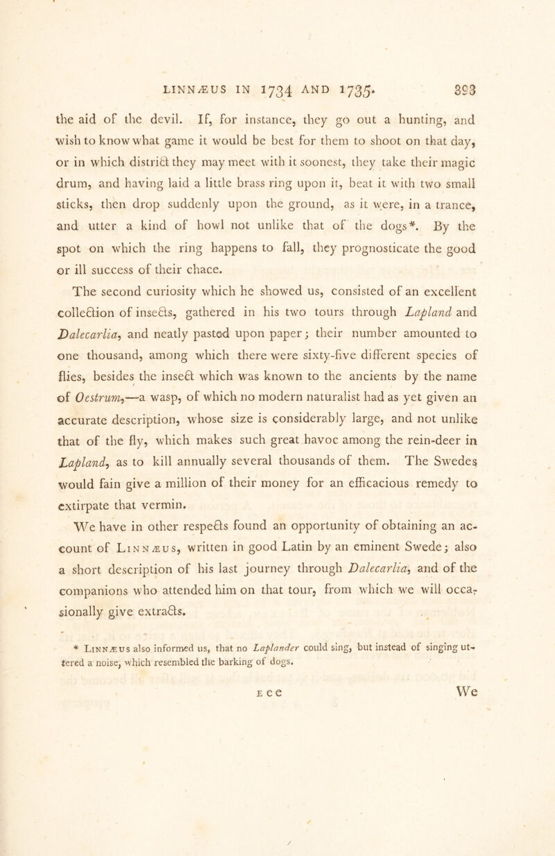 the aid of the devil. If, for instance, they go out a hunting, and wish to know what game it would be best for them to shoot on that day, or in which distribl they may meet with it soonest, they take their magic drum, and having laid a little brass ring upon it, beat it with two small sticks, then drop suddenly upon the ground, as it were, in a trance, and utter a kind of howl not unlike that of the dogs*. By the spot on which the ring happens to fall, they prognosticate the good or ill success of their chace. The second curiosity which he showed us, consisted of an excellent collection of inseCts, gathered in his two tours through Lapland and Dakcarlia^ and neatly pasted upon paper; their number amounted to one thousand, among which there were sixty-five different species of flies, besides the inseCl which was known to the ancients by the name of Oestrum^—a wasp, of which no modern naturalist had as yet given an accurate description, whose size is considerably large, and not unlike that of the fly, which makes such great havoc among the rein-deer in Lapland^ as to kill annually several thousands of them. The Swedes would fain give a million of their money for an efficacious remedy to extirpate that vermin. We have in other respeCls found an opportunity of obtaining an ac- count of Linnaeus, written in good Latin by an eminent Swede; also a short description of his last journey through Dalecarlia^ and of the companions who attended him on that tour, from which we will occar sionally give extraCls. * Linn^us also informed us., that no Laplander could sing, but instead of singing ut- tered a noise, which resembled the barking of dogs. E e e W e /