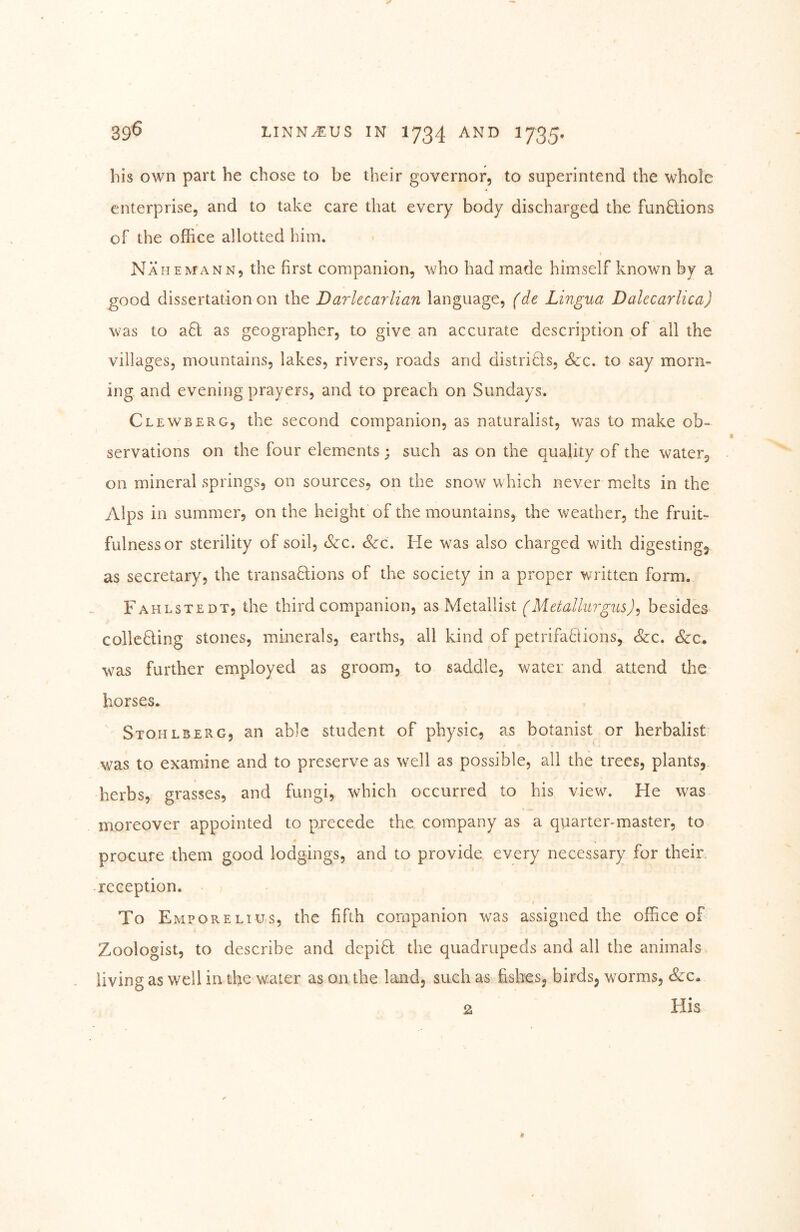 bis own part he chose to be their governor, to superintend the whole enterprise, and to take care that every body discharged the funQions of the office allotted him. Nähe MANN, the first companion, who had made himself known by a good dissertation on the Darlecarlian language, (de Lingua Dalecarlica) was to a6l as geographer, to give an accurate description of all the villages, mountains, lakes, rivers, roads and distritls, <&:c. to say morn- ing and evening prayers, and to preach on Sundays. Clewberg, the second companion, as naturalist, was to make ob- servations on the four elements; such as on the quality of the water, on mineral springs, on sources, on the snow which never melts in the Alps in summer, on the height of the mountains, the weather, the fruit- fulness or sterility of soil. See, See, He was also charged with digesting, as secretary, the transaHions of the society in a proper written form. Fahlstedt, the third companion, as Metallist (Metallurgus)^ besides collcBing stones, minerals, earths, all kind of petrifa6tions, &:c. <Scc, was further employed as groom, to saddle, water and attend the horses. Stohlberg, an able student of physic, as botanist or herbalist was to examine and to preserve as well as possible, all the trees, plants, herbs, grasses, and fungi, which occurred to his view. He was moreover appointed to precede the company as a quarter-master, to procure them good lodgings, and to provide every necessary for their, reception. • j $ To Emporelius, the fifth companion was assigned the office of Zoologist, to describe and depiH the quadrupeds and all the animals living as well in the water as on the land, such as fishes, birds, worms. See* His 2