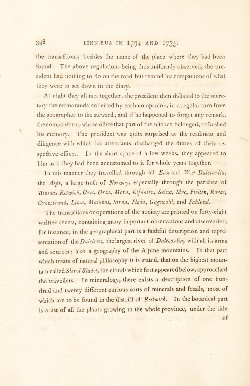 the transaftions, besides the name of the place where they had been found. The above regulations being thus uniformly observed, the pre- sident had nothing to do on the road but remind his companions of what they were to set down in the diary. At night they all met together, the president then diBated to the secre- tary the memoranda colieBed by each companion, in a regular turn from the geographer to the steward; and if he happened to forget any remark, the companion to whose office that part of the science belonged, refreshed his memory. The president was quite surprised at the readiness and diligence with which his attendants discharged the duties of their re- speBive offices. In the short space of a few weeks, they appeared to him as if they had been accustomed to it for whole years together. In this manner they travelled through all East diXid West Dalecarlia.^ the Alps-^ a large traB of Norway^ especially through the parishes of Binsoas Retwick^ Oret, Orsa^ Mora^ Eljdalen^ Seina^ Idre^ Fielten^ Roras^ Cranstrand'i Lima^ Mahnos^ larna^ Floda^ Gagneahl^ and Fahlund. The transaBions or operations of the society are printed on forty-eight written sheets, containing many important observations and discoveries; for instance, in the geographical part is a faithful description and repre- sentation of iht Dalclren^ the largest river of Dalecarlia^ with all its arms and sources; also a geography of the Alpine mountains. In that part which treats of natural philosophy it is stated, that on the highest moun- tain called Sladet^ the clouds which first appeared below, approached the travellers. In mineralogy, there exists a description of one hun- dred and twenty different curious sorts of minerals and fossils, most of which are to be found in the distriB of RettwicL In the botanical part is a list of all the plants growing in the whole province, under the title of