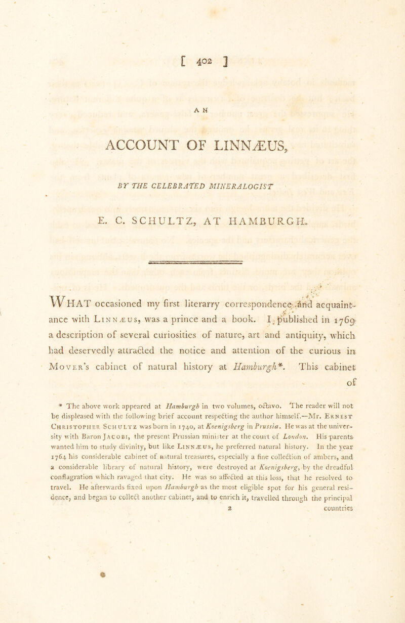 \ A N ACCOUNT OF LINN^US, BY THE CELEBRATED MINERALOGIST E. C. SCHULTZ, AT HAMBURGH, . k •j What occasioned my first literarry correspondenceUaricl acquaint- ance with Linn.eus, was a prince and a book. I^ published in 1769^ a description of several curiosities of nature, art and antiquity, which had deservedly attracted the notice and attention of the curious ia M over’s cabinet of natural history at Hainhurgh^, This cabinet of ^ The above work appeared at Hamburgh in two volumes, octavo. The reader will not be displeased with the following brief account respecting the author himself.—Mr. Ernest Christopher Schultz was born in 1740, 2X Koenigsberg m Prussia. He was at the univer- sity with Baron Jacobi, the present Prussian minister at the court of London. His parents wanted him to study divinity, but like Linnaeus, he preferred natural history. In the year 1764 his considerable cabinet of natural treasures, especially a fine collection of ambers, and a considerable library of natural history, were destroyed at Koenigsberg, by the dreadful conflagration which ravaged that city. He was so affedled at this loss, th^t he resolved to travel. He afterwards fixed upon Hamburgh as the most eligible spot for his general resi- dence, and began to colled another cabinet, and to enrich it, travelled through the principal 3 countries