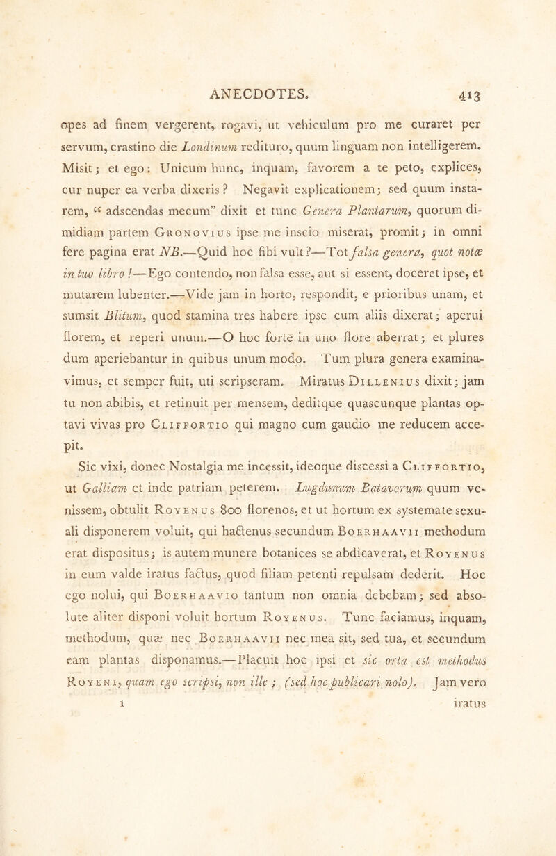 opes ad finem vergerent, rogavi, ut vehiculum pro me curaret per servum, crastino die Lo^ulinmn redituroj quurn linguam non intelligerem. Misit; et ego; Unicum hunc, inquam, favorem a te peto, explices, cur nuper ea verba dixeris ? Negavit explicationem; sed quum insta- rem, adscendas mecum” dixit et tunc Genera Plantarum^ quorum di» midiam partem Gronovius ipse me inscio miserat, promit; in omni fere pagina erat AbB.—Quid hoc fibi vult?—Tot falsa genera-^ quot notcü in tuo libro !—Ego contendo, non falsa esse, aut si essent, doceret ipse, et mutarem lubenter.—Vide jam in horto, respondit, e prioribus unam, et sumsit Blitujn^ quod stamina tres habere ipse cum aliis dixerat; aperui florem, et reperi unum.—O hoc forte in uno flore aberrat; et plures dum aperiebantur in quibus unum modo. Tum piura genera examina- vimus, et semper fuit, uti scripseram, Miratus Dillenius dixit; jam tu non abibis, et retinuit per mensem, deditque quascunque plantas op- tavi vivas pro Cliffortio qui magno cum gaudio me reducem acce- pit. Sic vixi, donee Nostalgia me incessit, ideoque discessi a Cliffortioj ut Galliam et inde patriam peterem. Lugdunim Batavorum quum ve- nissem, obtulit Royenus 800 florenoSjCt ut hortum ex systemate sexu* ali disponerem voluit, qui haöenus secundum Boerhaavii methodum 4 erat dispositus; is autem munere botanices se abdicaverat, et Royenus in eum valde iratus faclus, quod filiam petenti repulsam dederit. Hoc ego nolui, qui Boerhaavio tantum non omnia debebam; sed abso- lute aliter disponi voluit hortum Royenus. Tunc faciamus, inquam, methodum, quae nec Boerhaavii nec mea sit, sed tua, et secundum earn plantas disponamus.—Placuit hoc ipsi et sic orta est 7nethodus Royen I, quam ego scripsi^ non ilk ; (sed hoc pub Hear i nolo). Jam vero 1 iratus