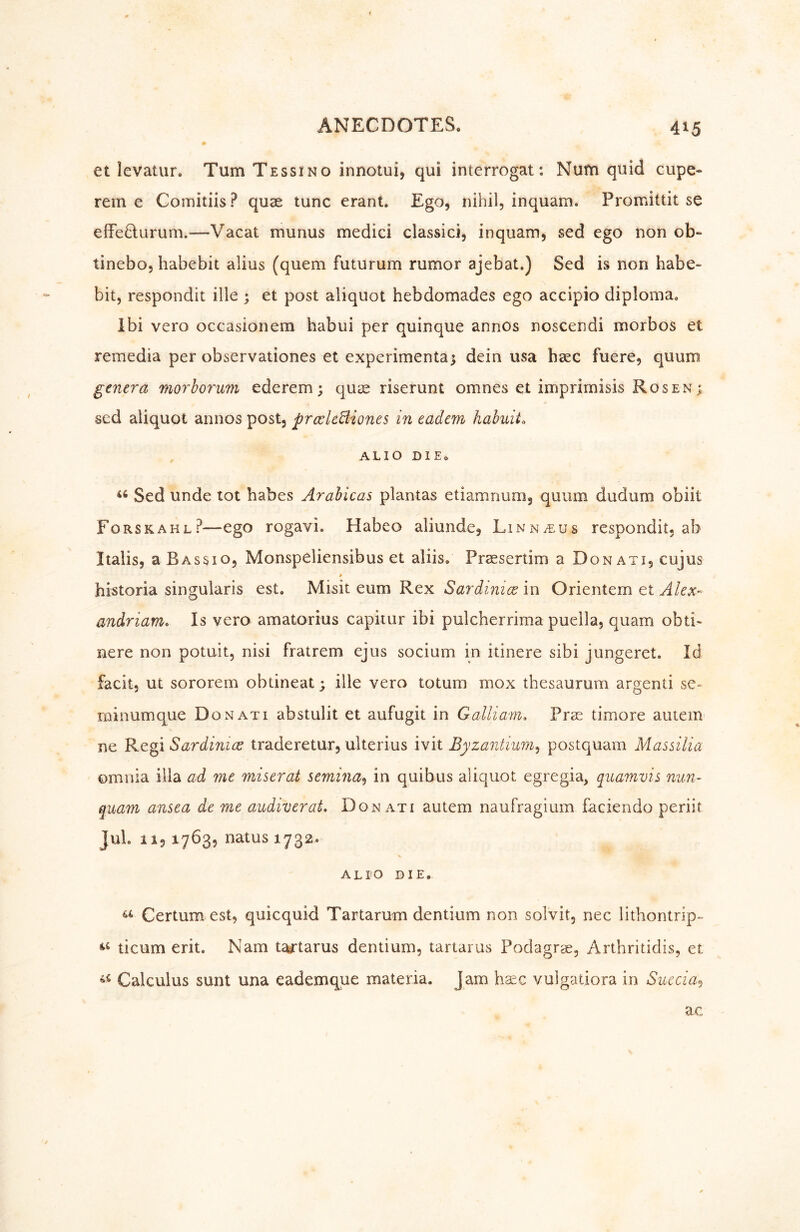 et levatur. Tum Tessino innotui, qui interrogat: Num quid cupe- rein e Comitiis? quae tunc erant. Ego, nihil, inquam. Promittit se effefturum.—Vacat munus medici classici, inquam, sed ego non ob- tinebo, habebit alius (quern futurum rumor ajebat.) Sed is non habe» bit, respondit ille ; et post aliquot hebdomades ego accipio diploma. Ibi vero occasionem habui per quinque annos noscendi morbos et remedia per observationes et experimental dein usa haec fuere, quum genera moy^borum ederem; quae riserunt omnes et imprimisis Rosen ^ sed aliquot annos post, prcclcBiones in eadem habuiL ALIO DIE. Sed unde tot babes Arabicas plantas etiamnum, quum dudum obiit Forskahl?—ego rogavi. Habeo aliunde, Linnaeus respondit, ab I tabs, rBassio, Monspeliensibus et aliis. Praesertim a Don at i, cujus historia singularis est. Misit eum Rex Sardiyiice in Orientem et Alex- andriam» Is vero amatorius capiiur ibi pulcherrima puella, quam obti» nere non potuit, nisi fratrem ejus socium in itinere sibi jungeret. Id facit, ut sororem obtineat; ille vero totum mox thesaurum argenti se- rninumque Donati abstulit et aufugit in Galliam, Prae timore autem ne Regi Sardinien traderetur, ulterius ivit Byzantium^ postquam Massilia omnia ilia ad me miserat semina^ in quibus aliquot egregia, quamvis nun- quam ansea de me audiverat, Donati autem naufragium faciendo periit JuL 11,1763, natus 1732. ALtO DIE. Certum est, quicquid Tartarum dentium non solvit, nec lithontrip-^ ticum erit. Nam tasTtarus dentium, tartar us Podagrae, Arthritidis, et Calculus sunt una eademque materia. Jam base vulgatiora in Succia^ ac
