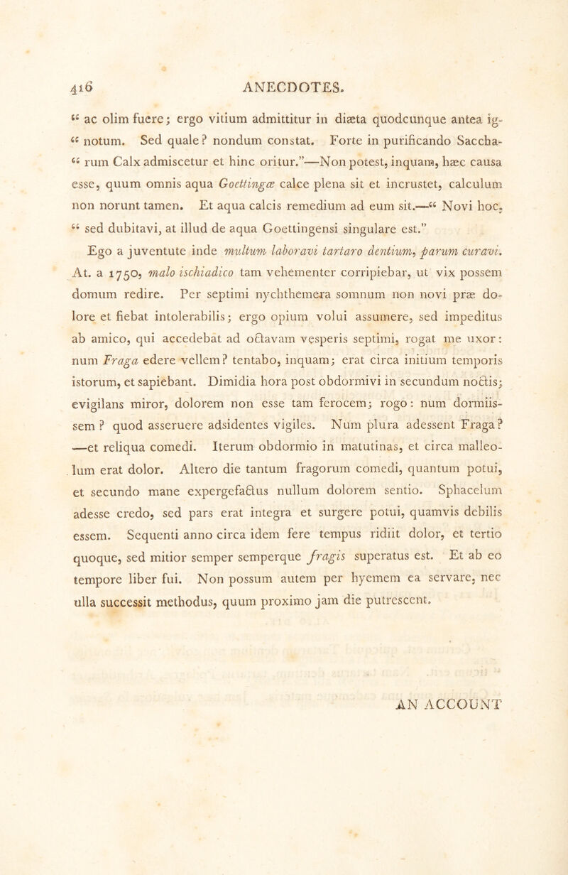 ac olimfuere; ergo vitium admittitur in diseta quodcunque antea ig- notum. Sed quale? nondum constat. Forte in purificando Saccha- rum Calx admiscetur et hinc oritur.”—Non potest, inquara, haec causa esse, quum omnis aqua Goettingen calce plena sit et incrustet, calculum non norunt tarnen. Et aqua calcis remedium ad eum sit.—«« Novi hoc« sed dubitavi, at illud de aqua Goettingensi singulare est.” Ego a juventute inde multum labor avi tartar o dentium^ parum cur am. At. a 175O5 malo ischiadico tarn vehementer corripiebar, ut vix possem domum redire. Per septimi nychthemera somnum non novi prae do- lore et fiebat intolerabilis; ergo opium volui assumere, sed impeditus ab amico, qui accedebat ad oQavam vesperis septimi, rogat me uxor: num Fraga edere vellem? tentabo, inquam; erat circa initium temporis istorum, et sapiebant. Dimidia hora post obdormivi in secundum notlis; evigilans miror, dolorem non esse tarn ferocem; rogo: num dormiis- sem ? quod asseruere adsidentes vigiles. Num plura adessent Fi'aga? '—et reliqua comedi. Iterum obdormio in matutinas, et circa malleo- . lum erat dolor. Altero die tantum fragorum comedi, quantum potui, et secundo mane expergefablus nullum dolorem sentio. Sphacelum adesse credo, sed pars erat Integra et surgere potui, quamvis debilis essem. Sequent! anno circa idem fere tempus ridiit dolor, et tertio quoque, sed mitior semper semperque fragis superatus est. Et ab eo tempore liber fui. Non possum autem per hyemem ca servare. nec ulla successit methodus, quum proximo jam die putrescent. AN ACCOUNT