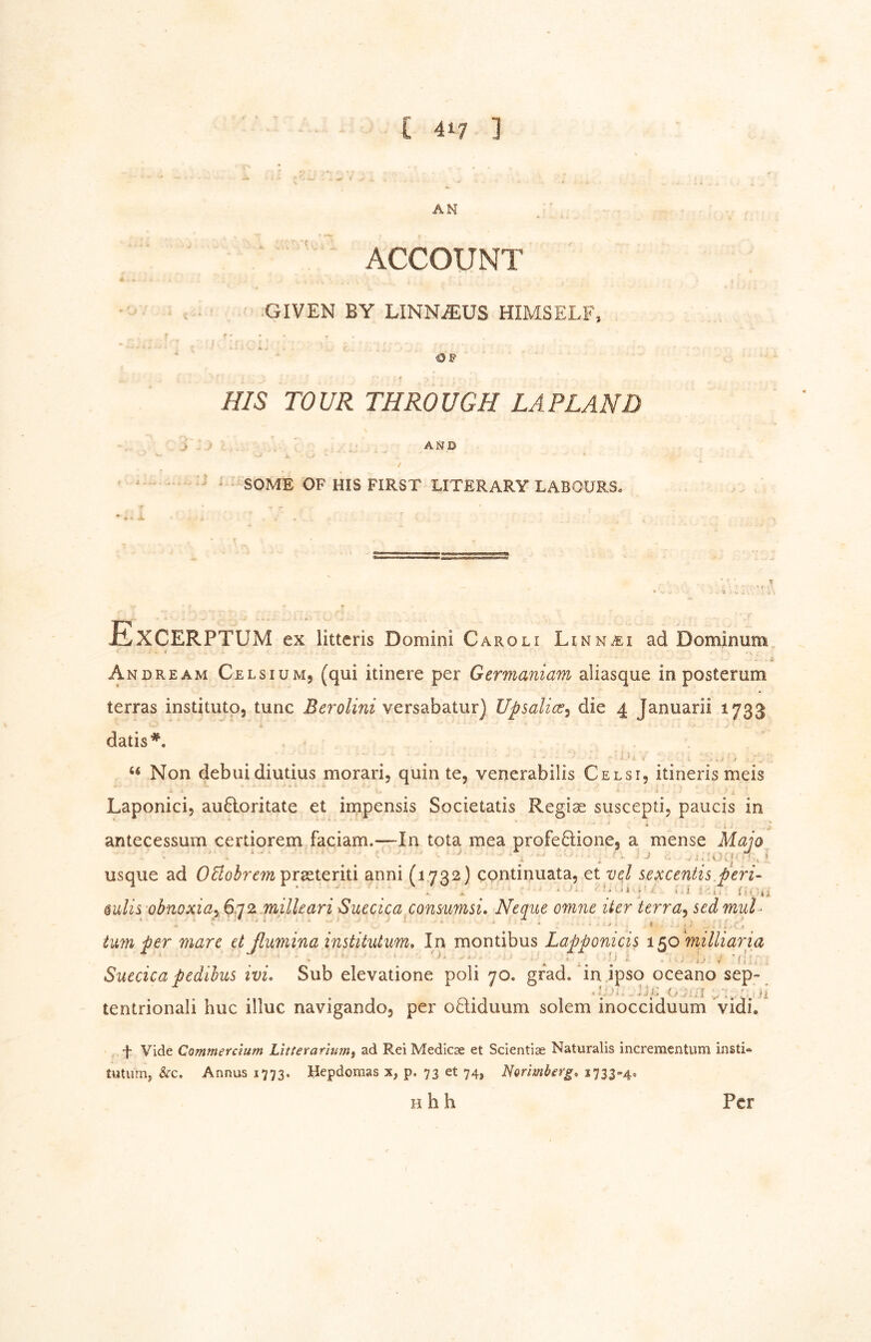 AN ACCOUNT GIVEN BY LINNiEUS HIMSELF, A OF HIS TOUR THROUGH LAPLAND AJ^D / • SOME OF HIS FIRST LITERARY LABOURS. Excerptum ex litteris Domini Caroli Linnai ad Dominum 1 Andream Celsiumj (qui itinere per Germaniam aliasque in posterum terras institute, tunc Berolini versabatur) Upsalicc^ die 4 Januarii 1733 dads*. ‘‘ Non debuidiutius morari, quin te, venerabilis Celsi, itineris meis • • * Laponici, au6loritate et impensis Societatis Regiae suscepti, paucis in antecessum certiorem faciam.—In tota mea profeQione, a mense Majo usque ad praeteriti anni (1732) continuata, et vcj sexcentis.peri- ‘ V ‘ ■ ' i i 1. ä •' , i §ulis obnoxiay milUari Suecica consumsi. Neqiie omiie iter terra^ sed muU * • . . y , ■- j tmn per marc etßumina institutum. In montibus Lapponicis i^o^milliaria * ^ * A -i • ' F f ! . Succica pedihus ivi. Sub elevatione poli 70. grad, in ipso oceano sep- tentrionali hue illuc navigando, per oQiduum solem inocciduum vidi, t Vide Commerdum Litiefanumi ad Rei Medicae et Scientlae Naturalis incrementum insti- tutum, &c. Annus 1773. Uepdomas x, p. 73 et 74, Norimberg, 1733-4. H h h Per