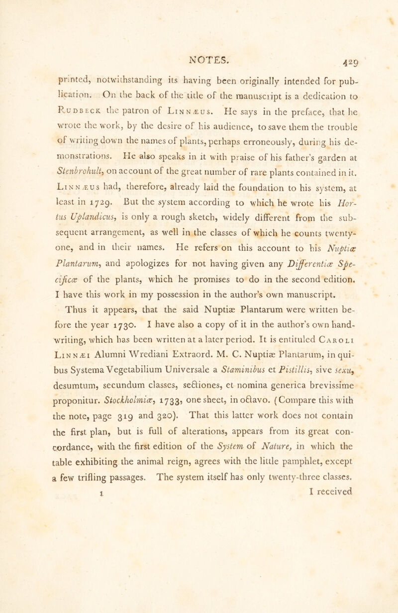 printed, notwithstanding its having been originally intended for pub- lication. On the back of the title of the roanusciipt is a dedication to R.UDBECK the patron of Linn^us. He says in the preface, that he wrote the work, by the desire of his audience, to save them the trouble of writing down the names of plants, perhaps erroneously, during his de- monstrations. He also speaks in it with praise of his father’s garden at Stenbrohult, on account of the great number of rare plants contained in it. Linn/eus had, therefore, already laid the foundation to his system, at least in 1729. But the system according to which he wrote his Hor~ tus UplandiciLS^ is only a rough sketch, widely different from the sub- sequent arrangement, as well in the classes of which he counts twenty- one, and in their names. He refers on this account to his Nuptics Plantarum^i and apologizes for not having given any Differentice Spe- cificce of the plants, which he promises to do in the second edition. I have this work in my possession in the author’s own manuscript. Thus it appears, that the said Nuptiae Plantarum were written be- fore the year 1730. I have also a copy of it in the author’s own hand- writing, which has been written at a later period. It is entituled Caroli Linn iE I Alumni Wrediani Extraord. M. C. Nuptiae Plantarum, inqui- bus Systema Vegetabilium Universale a Staminibus et Fistillis^ sive sexu^ desumtum, secundum classes, sedliones, et nomina generica brevissime proponitur. Stockholmic^j 1733? one sheet, inodlavo. (Compare this with the note, page 319 and 320). That this latter work does not contain the first plan, but is full of alterations, appears from its great con- cordance, with the first edition of the System of Nature, in which the table exhibiting the animal reign, agrees with the little pamphlet, except a few trifling passages. The system itself has only twenty-three classes. 1 I received