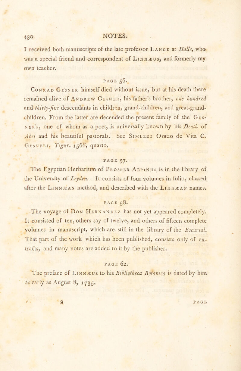 I received both manuscripts of the late professor Lange at Halle^ who was a special friend and correspondent of Linnaeus, and formerly my own teacher» PAGE 56. Conrad Gesner himself died without issue, but at his death there remained alive of Andrew Gesner, his father’s brother, one hiindj^cd and thirty-ßve descendants in children, grand-children, and great-grand- children. From the latter are decended the present family of the Ges- ner’s, one of whom as a poet, is universally known by his Death of Ahel and his beautiful pastorals. See Simleri Oratio de Vita C. Gesneri. Tigur, 1566, quarto. PAGE 57. The Egyptian Herbarium of Prosper Alpinus is in the library of the University of Leyden, It consists of four volumes in folio, classed after the Linn^an method, and described with the Linn.ean names, PAGE 58. The voyage of Don Hernandez has not yet appeared completely. It consisted of ten, others say of twelve, and others of fifteen complete volumes in manuscript, which are still in the library of the EscunaL That part of the work which has been published, consists only of ex- traUs, and many notes are added to it by the publisher. page 62. The preface of Linnaeus to his Bibliotheca Botanica is dated by him as early as August 8, 1735. ■5 ' % page I