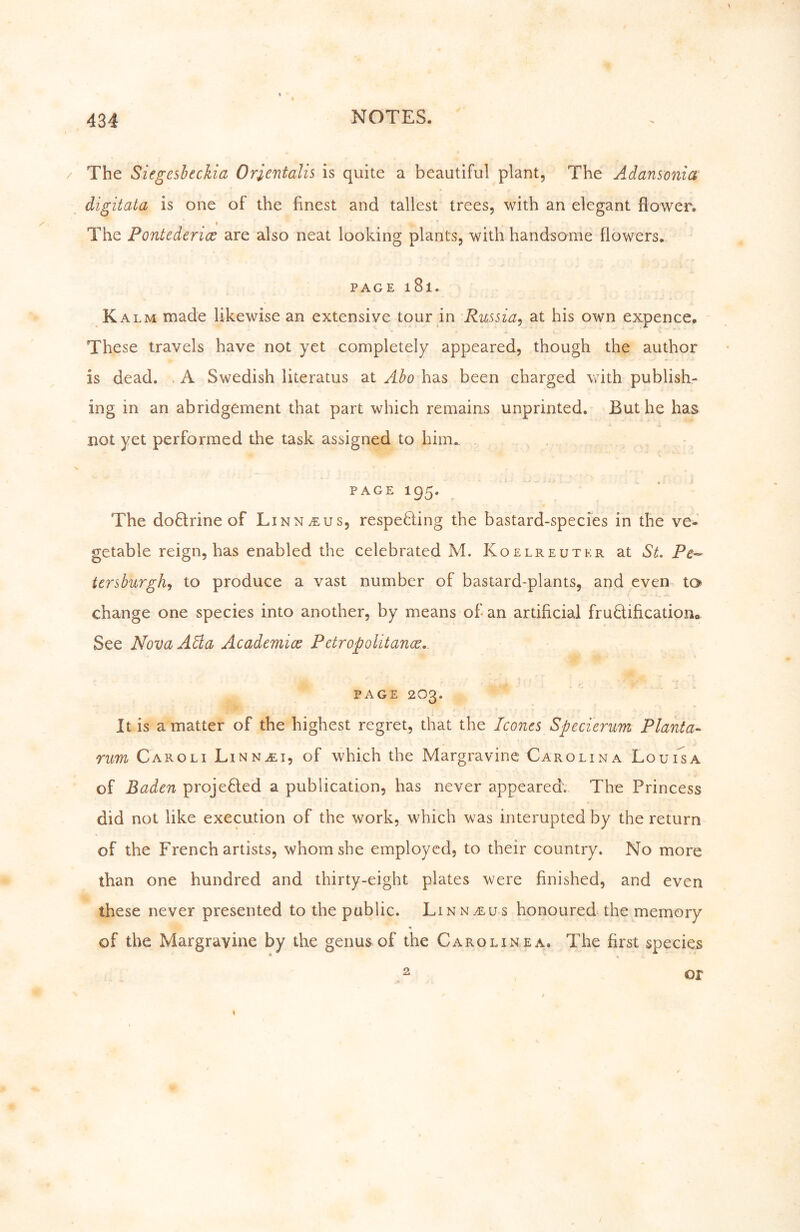 The Siegesheckia Orientalis is quite a beautiful plant. The Adansonia digitata is one of the finest and tallest trees, with an elegant flower. The Pontederice are also neat looking plants, with handsome flowers. PAGE 181. K ALM made likewise an extensive tour in Russia^ at his own expence. These travels have not yet completely appeared, though the author is dead. . A Swedish literatus at Abo has been charged with publish- ing in an abridgement that part which remains unprinted. 'But he has not yet performed the task assigned to him.. PAGE 195. The doftrine of Linnaeus, respetling the bastard-species in the ve^^ getable reign, has enabled the celebrated M. Koelreutkr at St. Pe- tcrsburgh^ to produce a vast number of bastard-plants, and even to change one species into another, by means of-an artificial fruÖificatioiv See NovaAäa Academice Petropolitance. PAGE 203. It is a matter of the highest regret, that the Iconcs Specierum Planta- rim Caro LI Linnali, of which the Margravine Carolina LouiIa of Baden proje6led a publication, has never appeared; The Princess did not like execution of the work, which was interupted by the return of the French artists, whom she employed, to their country. No more than one hundred and thirty-eight plates were finished, and even these never presented to the public. Linn.eus honoured the memory of the Margravine by the genus of the Caroline a. The first species ^ , or
