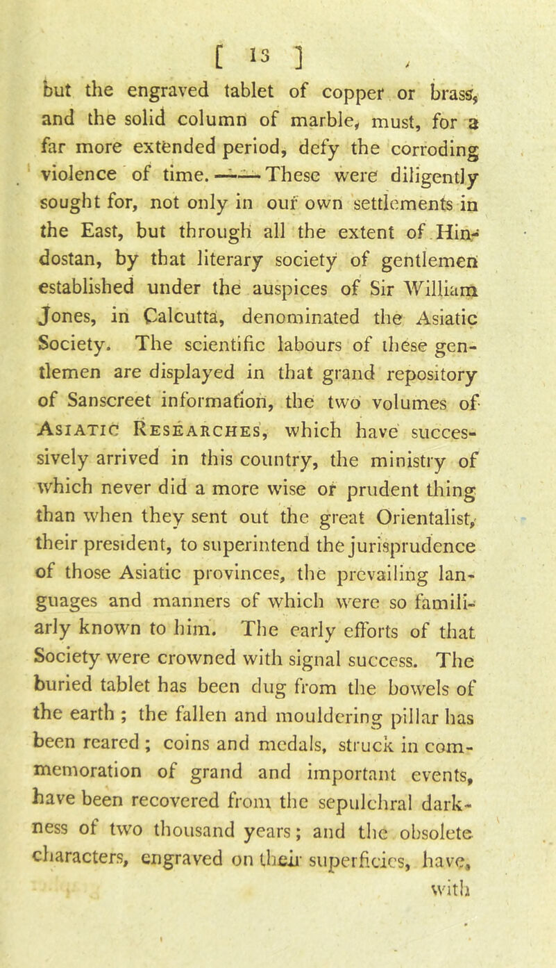 but the engraved tablet of copper or brass, and the solid column of marble^ must, for a far more extended period, defy the corroding violence of time.' These were diligently sought for, not only in our own settlements in the East, but through all the extent of.Hinr dostan, by that literary society of gentlemeri established under the auspices of Sir William Jones, in Calcutta, denominated the Asiatic Society. The scientific labours of these gen- tlemen are displayed in that grand repository of Sanscreet information, the two volumes of- Asiatic Researches, which have succes- sively arrived in this country, the ministry of which never did a more wise or prudent thing than when they sent out the great Orientalist,' their president, to superintend the jurisprudence of those Asiatic provinces, the prevailing lan- guages and manners of which were so famili- arly known to him. The early efforts of that Society were crowned with signal success. The buried tablet has been dug from the bowels of the earth ; the fallen and mouldering pillar has been reared ; coins and medals, struck in com- memoration of grand and important events, have been recovered from the sepulchral dark- ness of two thousand years; and the obsolete characters, engraved on theff superficies, have. with