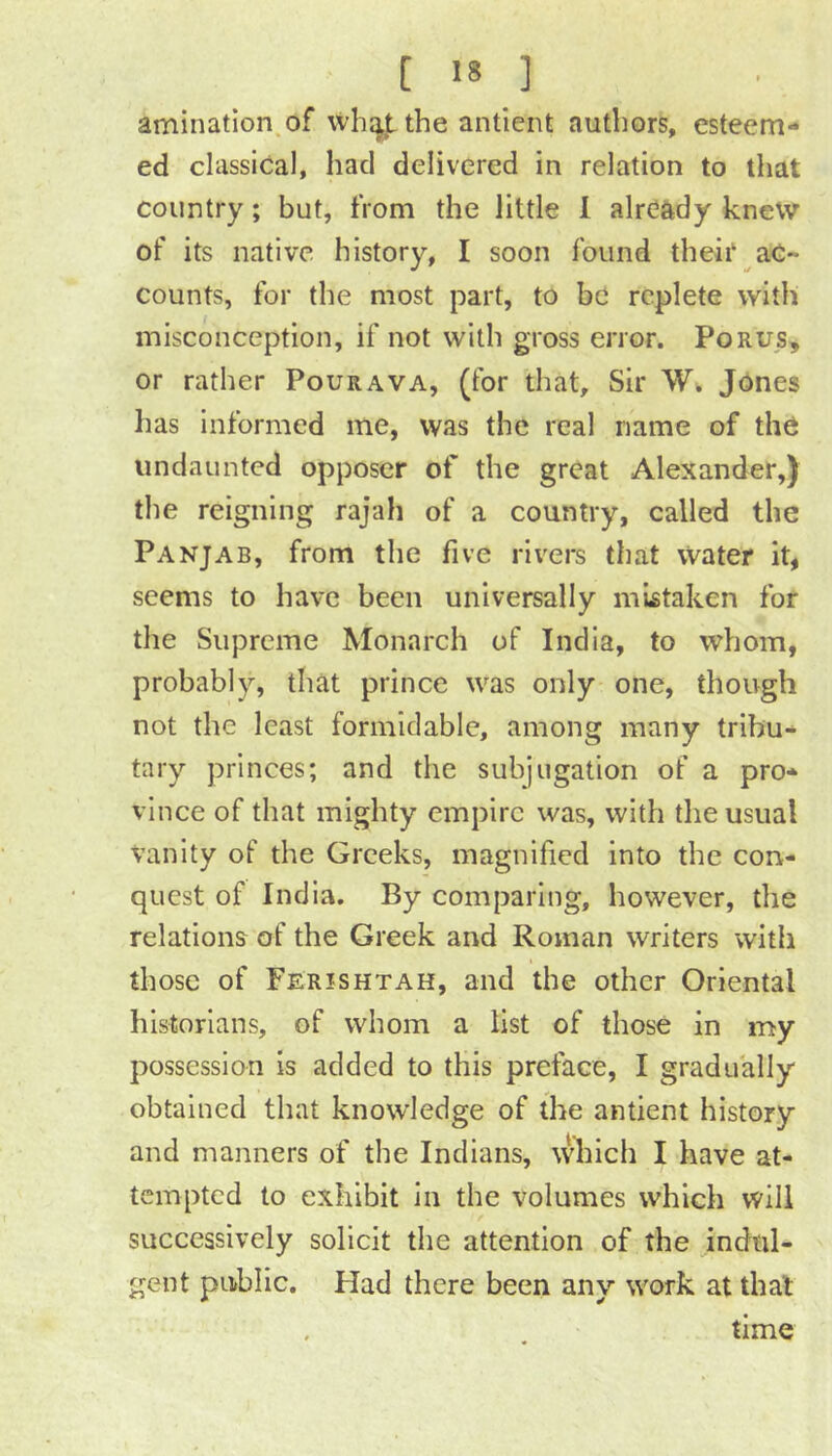 amination.of wh^i^ the antient authors, esteem- ed classical, had delivered in relation to that country; but, from the little 1 already knew of its native history, I soon found theii‘ ac- counts, for the most part, to bc replete with misconception, if not with gross error. Porus, or rather Pourava, (for that. Sir Jones has informed me, was the real name of the undaunted opposer of the great Alexander,) the reigning rajah of a country, called the Panjab, from the five rivers that Water it, seems to have been universally mistaken for the Supreme Monarch of India, to whom, probably, that prince was only one, though not the least formidable, among many tribu- tary princes; and the subjugation of a pro- vince of that mighty empire was, with the usual Vanity of the Greeks, magnified into the con- quest of India, By comparing, however, the relations of the Greek and Roman writers with those of Ferishtah, and the other Oriental historians, of whom a list of those in my possession is added to this preface, I gradually obtained that knowledge of the antient history and manners of the Indians, which I have at- tempted to exhibit in the volumes which will successively solicit the attention of the indul- gent public. Had there been any work at that . time