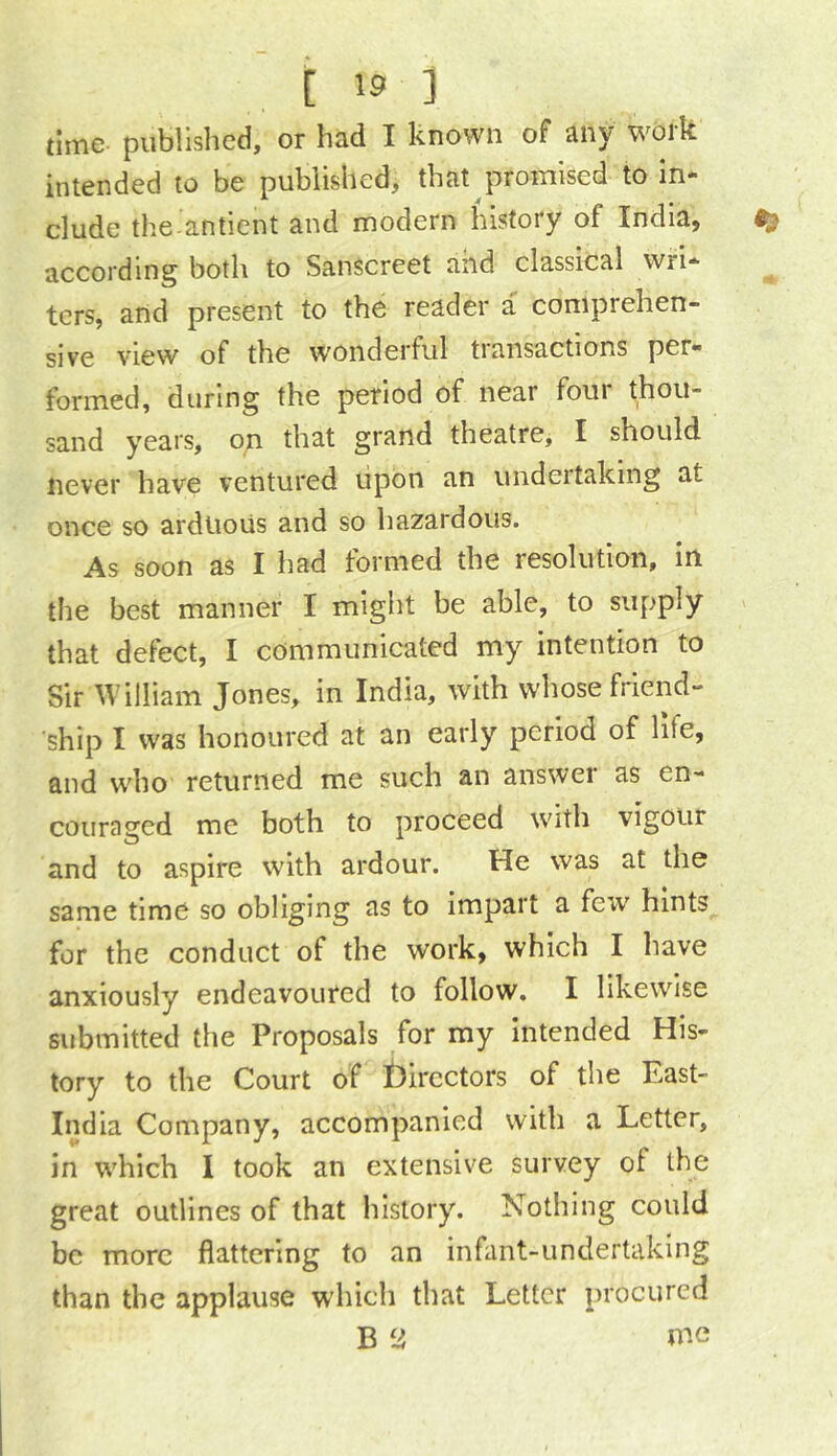 time- published, or had I known of any work intended to be published, that promised to in- clude the antient and modern history of India, according both to Sanscreet and classical wri- ters, and present to the reader a comprehen- sive view of the wonderful transactions per- formed, during the period of near four thou- sand years, on that grand theatre, I should never have ventured upon an undertaking at once so arduous and so hazardous. As soon as I had formed the resolution, in the best manner I might be able, to supply that defect, I communicated my intention to Sir William Jones, in India, with whose friend- ship I was honoured at an early period of life, and who returned me such an answer as en- couraged me both to proceed with vigour and to aspire with ardour. He was at the same time so obliging as to impart a few hints for the conduct of the work, which I have anxiously endeavoured to follow. I likewise submitted the Proposals for my intended His- tory to the Court of f)ircctors of the East- India Company, accompanied with a Letter, in which 1 took an extensive survey of the great outlines of that history. Nothing could be more flattering to an infant-undertaking than the applause which that Letter procured B 2 me