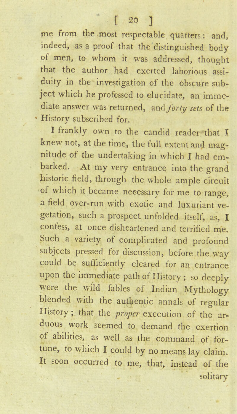 me From the most respectable quarters: and, indeed, as a proof that the distinguished body of men, to whom it was addressed, thought that the author had exerted laborious assi- duity in the investigation of the obscure sub- ject which he professed to elucidate, an imme- diate answer was returned, and forty sets of the * History subscribed for. I frankly own to the candid reader that I knew not, at the time, the full extent and mag- nitude of the undertaking in which I had em- barked. At my very entrance into the grand historic field, through the whole ample circuit of which it became necessary for me to range, a field over-run with exotic and luxuriant ve- getation, such a prospect unfolded itself, as, I confess, at once disheartened and terrified me. Such a variety of complicated and profound subjects pressed for discussion, before the way could be sufiiciently cleared for an entrance upon the immediate path of History; so deeply were the wild fables of Indian Mythology blended with the authentic annals of regular History; that the proper execution of the ar- duous work seemed to demand the exertion of abilities, as well as the command of for- tune, to which I could by no means lay claim. It soon occurred to me, that, instead of the solitary