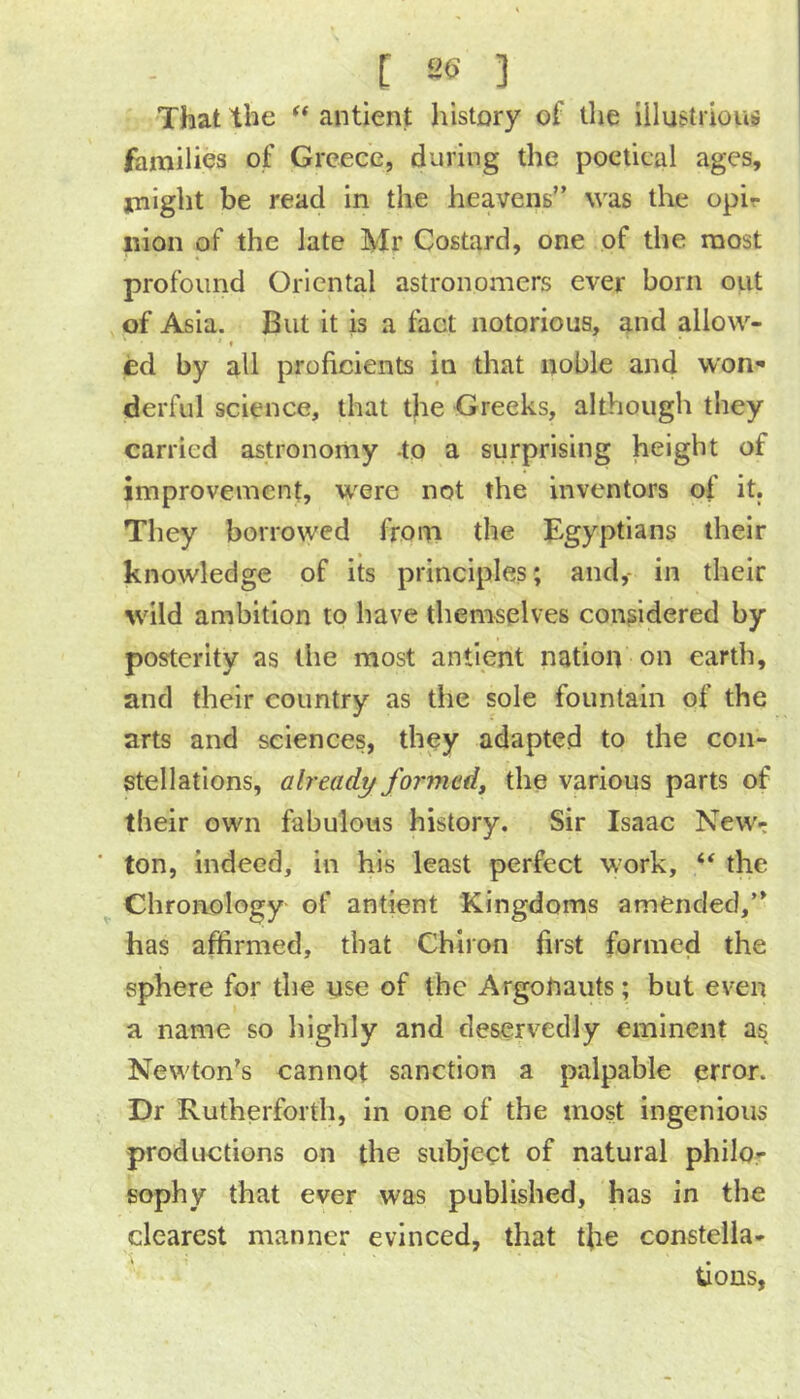 That the ** antient history of the Illustrious families of Greece, during the poetical ages, might be read in the heavens was the opir iiion of the late Mr Costard, one of the most profound Oriental astronomers ever born out of Asia. But it is a fact notorious, and allow- ' f ed by all proficients in that noble and won^ derful science, that the Greeks, although they carried astronomy -to a surprising height of improvement, were not the inventors of it. They borrowed from the Egyptians their knowledge of its principles; and,- in their wild ambition to have themselves considered by posterity as the most antient nation on earth, and their country as the sole fountain of the arts and sciences, they adapted to the con- stellations, already formed, the various parts of their own fabulous history. Sir Isaac New- ton, indeed, in his least perfect work, ‘‘ the Chronology of antient Kingdoms amended, has affirmed, that Chiron first formed the sphere for the use of the Argotiaiits; but even a name so liighly and deservedly eminent as Newton’s cannot sanction a palpable error. Dr Rutherforth, in one of the most ingenious productions on the subject of natural philo- sophy that ever was published, has in the clearest manner evinced, that tfie constella- tions,