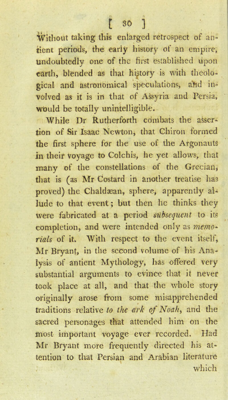 IVithout taking this enlarged retrospect of an- lient periods, the early history of an empire, undoubtedly one of the first established lipon earth, blended as that history is with theolo- gical and astronomical speculations, a?id in- volved as it is in that of Assyria and Persia, wt)uld be totally unintelligible. While Dr Rutherforth combats the asser- tion of Sir Isaac Newton, that Chiron formed the first sphere for the use of the Argonauts in their voyage to Colchis, he yet allows, that many of the constellations of the Grecian, that is (as Mr Costard in another treatise has proved) the Chaldaean, sphere, apparently al- lude to that event; but then he thinks they were fabricated at a period subsequerit to its completion, and Were intended only as memo^ rials of it^ With respect to the event itself, Mr Bryant, in the second volume of his Ana- lysis of antient Mythology, has offered very substantial arguments to evince that it never took place at all, and that the whole story originally arose from some misapprehended traditions relative to the ark of Noahy and the sacred personages that attended him on the most important voyage ever recorded. Had Mr Bryant more frequently directed his at- tention to that Persian and Arabian literature which