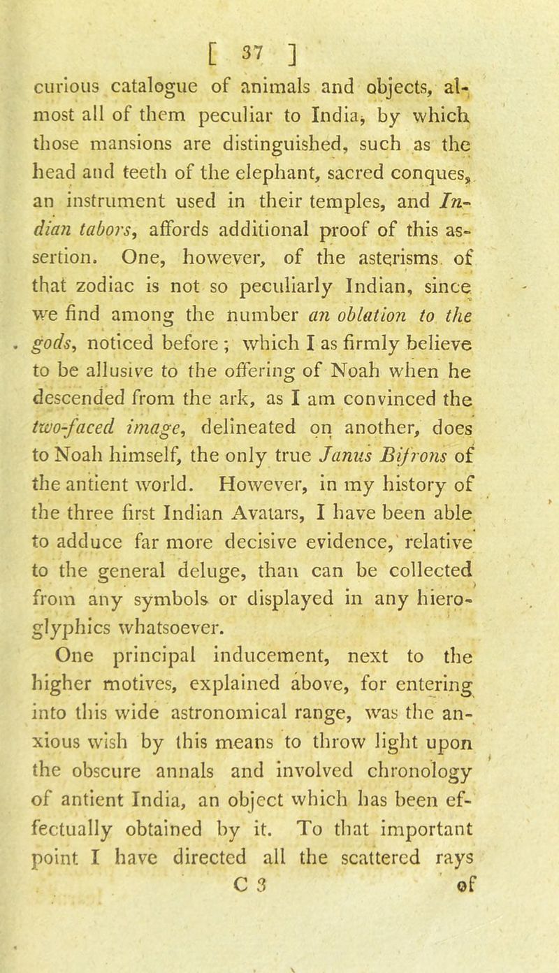 curious catalogue of animals and objects, al- most all of them peculiar to Indian, by which those mansions are distinguished, such as the head and teeth of the elephant, sacred conques, an instrument used in their temples, and dian tabors, affords additional proof of this as- sertion. One, however, of the astqrisms. of that zodiac is not so peculiarly Indian, since we find among the number an oblation to the gods, noticed before ; which I as firmly believe to be allusive to the offering of Noah when he descended from the ark, as I am convinced the two-faced image, delineated on another, does to Noah himself, the only true Janus Bifrons of theantient world. However, in my history of the three first Indian Avatars, I have been able to adduce far more decisive evidence, relative to the general deluge, than can be collected / from any symbols or displayed in any hiero- glyphics whatsoever. One principal inducement, next to the higher motives, explained above, for entering into this wide astronomical range, was the an- the obscure annals and involved chronology of antient India, an object vvhich has been ef- fectually obtained by it. To that important point I have directed all the scattered rays C 3 of