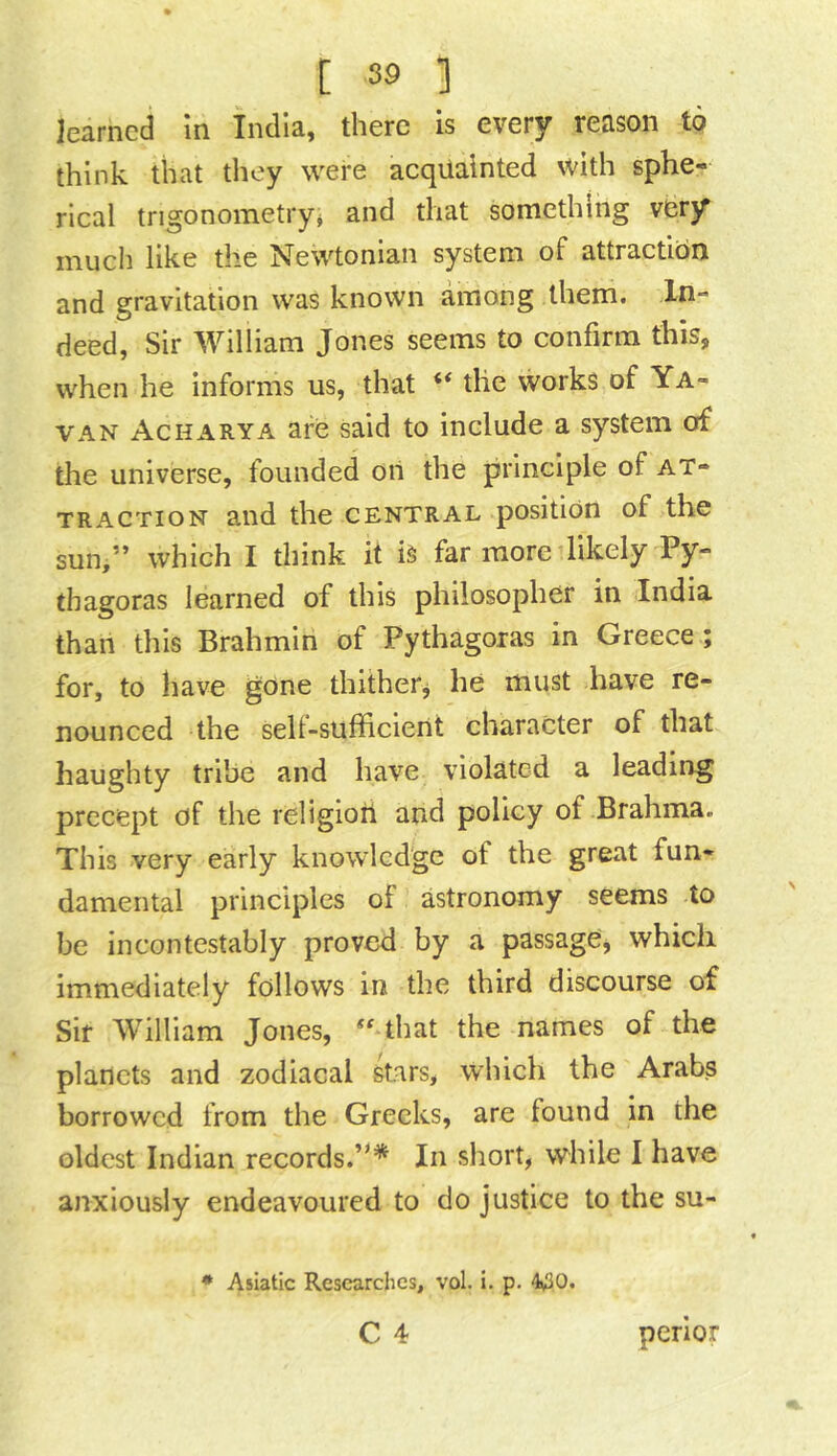 learned in India, there is every reason to think that they were acquainted with sphe- rical trigonometry^ and that something very much like the Newtonian system of attraction and gravitation was known among them. In- deed, Sir William Jones seems to confirm this, when he informs us, that “ the works of Ya- VAN Acharya are said to include a system of the universe, founded on the principle of at- traction and the central position of the sun,” which I think it is far more likely Py- thagoras learned of this philosopher in India than this Brahmin of Pythagoras in Greece ; for, to have gone thitherj he must have re- nounced the sell-sufficient character of that haughty tribe and have violated a leading precept of the religion and policy of Brahma. This very early knowledge of the great fun- damental principles of astronomy seems to be incontestably proved by a passage, which immediately follows in the third discourse of Sir William Jones, that the names of the planets and zodiacal kars, which the Arabs borrowed from the Greeks, are found in the oldest Indian records.”* In short, while I have anxiously endeavoured to do justice to the su- • Asiatic Researches, vol. i. p. 4v30. C 4 perior