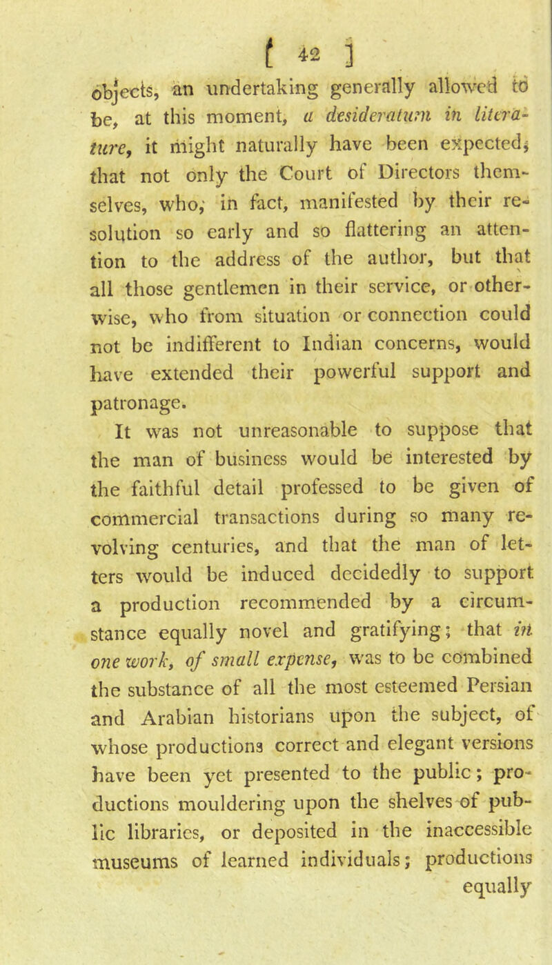 ( 4. 3 ■ objects, an imdertaklng generally allowed to be, at this moment, a desideratum in litera- ture, it riiight naturally have been expected^ that not only the Court of Directors them- selves, who; in fact, manifested by their re- solution so early and so flattering an atten- tion to the address of the author, but that all those gentlemen in their service, or other- wise, who from situation or connection could not be indifferent to Indian concerns, would have extended their powerful support and patronage. It was not unreasonable to suppose that the man of business would be interested by the faithful detail professed to be given of commercial transactions during so many re- volving centuries, and that the man of let- ters would be induced decidedly to support a production recommended by a circum- stance equally novel and gratifying; that tfi one work, of small expense, was to be combined the substance of all the most esteemed Persian and Arabian historians upon the subject, of whose productions correct and elegant versions have been yet presented to the public; pro- ductions mouldering upon the shelves of pub- lic libraries, or deposited in the inaccessible museums of learned individuals; productions equally
