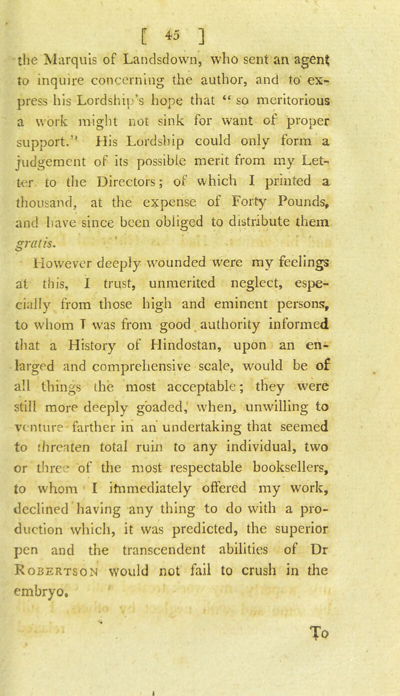 the Marquis of Landsdown, who sent an agent to inquire concerning the author, and to ex- press his Lordship’s hope that “ so meritorious a work might not sink for want of proper support.” His Lordship could only form a judgement of its possible merit from my. Let- ter to the Directors; of which I printed a thousand, at the expense of Forty Pounds, and have since been obliged to distribute them gratis. However deeply wounded were my feelings at this, 1 trust, unmerited neglect, espe- cially from those high and eminent persons, to whom T w'as from good, authority informed tliat a History of Hindostan, upon an en- larged and comprehensive scale, would be of all things the most acceptable; they were still more deeply goaded,’ when, unwilling to venture-farther in an undertaking that seemed to fhreaten total ruin to any individual, two or tliree of the most respectable booksellers, to whom I itnmediately offered my work, declined having any thing to do with a pro- duction which, it was predicted, the superior pen and the transcendent abilities of Dr Robertson would not fail to crush in the embryo. To t