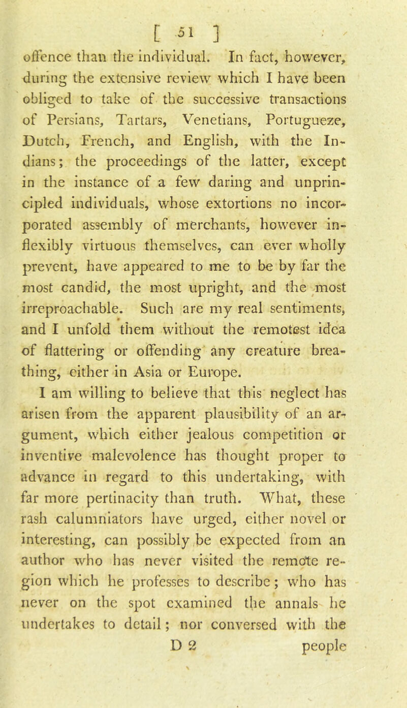 offence than tlie individual. In fact, however, during the extensive review which I have been obliged to take of the successive transactions of Persians, Tartars, Venetians, Portugueze, Dutch, French, and English, with the In- dians ; the proceedings of the latter, except in the instance of a few daring and unprin- cipled individuals, whose extortions no incor- porated assembly of merchants, however in- flexibly virtuous themselves, can ever wholly prevent, have appeared to me to be by far the most candid, the most upright, and the most irreproachable. Such are my real sentiments, and I unfold them without the remotest idea of flattering or offending any creature brea- thing, either in Asia or Europe. I am willing to believe that this neglect has arisen from the apparent plausibility of an ar-^ gument, which either jealous competition or inventive malevolence has thought proper to advance in regard to this undertaking, with far more pertinacity than truth. What, these rash calumniators have urged, either novel or interesting, can possibly be expected from an author who has never visited the remote re- gion which he professes to describe; who has never on the spot examined the annals he undertakes to detail; nor conversed with the D 2 people \