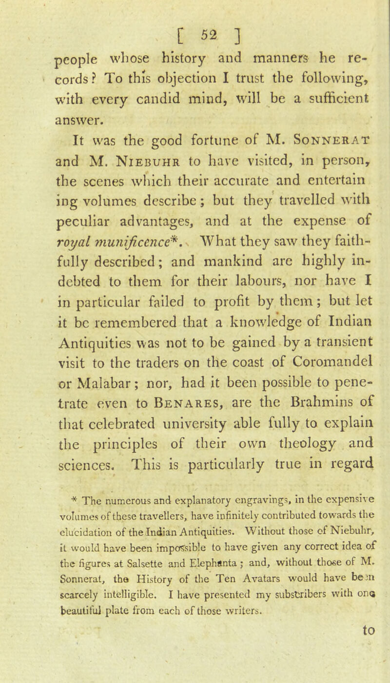 people whose history and manners he re- ■ cords? To this objection I trust the following, w'ith every candid mind, will be a sufficient answer. It was the good fortune of M. Sonnerat and M. Niebuhr to have visited, in person, the scenes which their accurate and entertain ing volumes describe; but they travelled with peculiar advantages, and at the expense of royal niunificcnce^. % What they saw they faith- fully described; and mankind arc highly in- debted to them for their labours, nor have I in particular failed to profit by them; but let it be remembered that a knowledge of Indian Antiquities was not to be gained by a transient visit to the traders on the coast of Coromandel or Malabar; nor, had it been possible to pene- trate even to Benares, are the Brahmins of that celebrated university able fully to explain the principles of their own theology and sciences. This is particularly true in regard * The numerous and explanatory engravings, in the expensive volumes of these travellers, have infinitely contributed towards the elucidation of the Indian Antiquities. Without those of Niebuhr, it would have been impos’sible to have given any correct idea o£ the figures at Salsette and Elephanta ; and, without those of M. Sonnerat, the History of the Ten Avatars would have beJii scarcely intelligible. I have presented my substribers with onQ beautiful plate from each of those writers. to