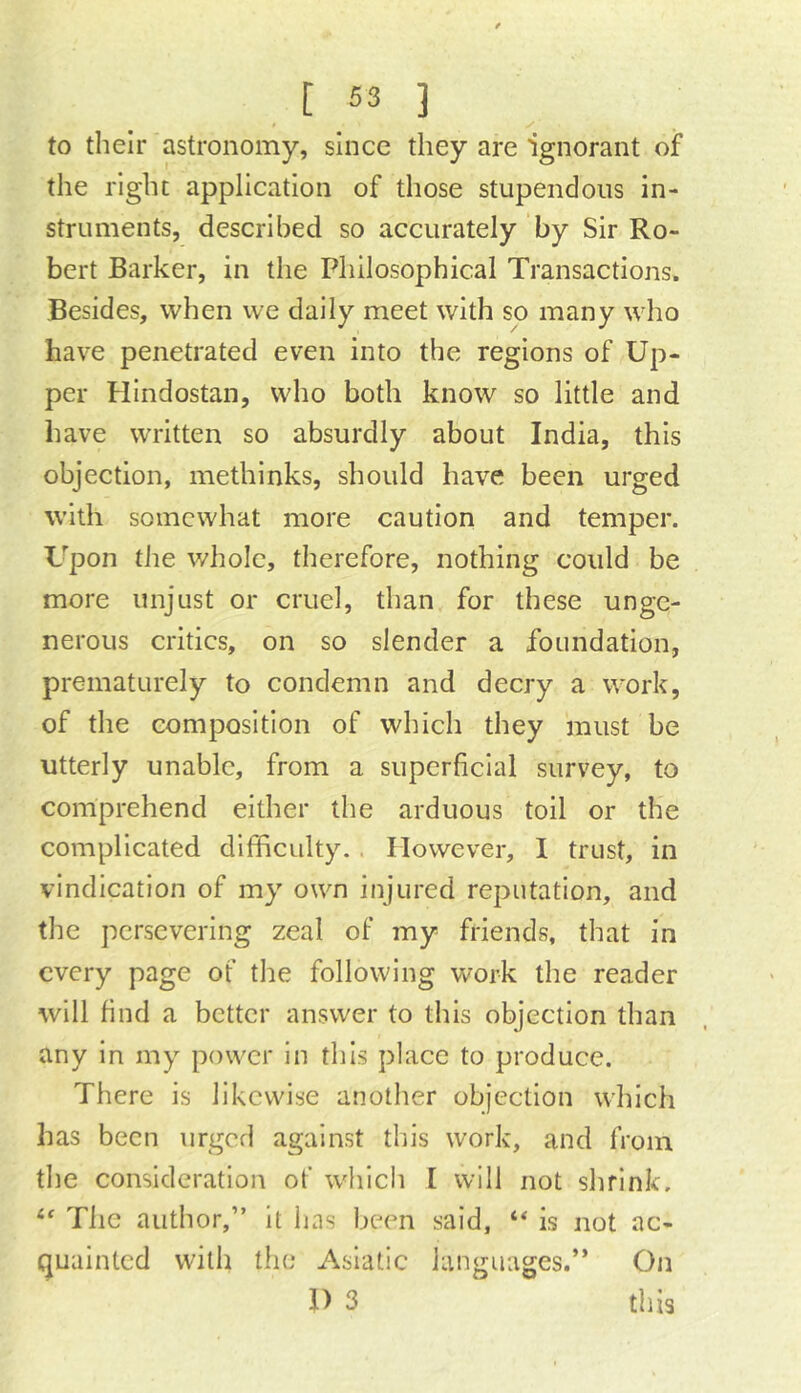 to their astronomy, since they are ignorant of the right application of those stupendous in- struments, described so accurately by Sir Ro- bert Barker, in the Philosophical Transactions. Besides, when we daily meet with so many who have penetrated even into the regions of Up- per Hindostan, who both know so little and have written so absurdly about India, this objection, methinks, should have been urged with somewhat more caution and temper. Upon the whole, therefore, nothing could be more unjust or cruel, than for these unge- nerous critics, on so slender a foundation, prematurely to condemn and decry a work, of the composition of which they must be utterly unable, from a superficial survey, to comprehend either the arduous toil or the complicated difficulty. . However, I trust, in vindication of my own injured reputation, and the persevering zeal of my friends, that in every page of the following work the reader will find a better answer to this objection than any in my power In this place to produce. There is likewise another objection which has been urged against tin's work, and from the consideration of which [ will not shrink. The author,” it has been said, is not ac- quainted with the Asiatic languages.” On 1) 3 this