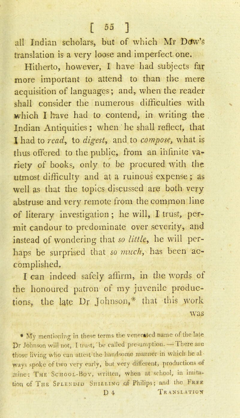 all Indian scholars, but of which Mr Dcfw’s translation is a very loose and imperfect one. Hitherto, however, I have had subjects far more important to attend to than the mere acquisition of languages; and, when the reader shall consider the numerous difficulties with which I Irave had to contend, in writing the Indian Antiquities; when he shall reflect, that I had to read, to digest, and to compose, what is thus offered to the public, from an ihrinite va- riety of books, only to be procured with the utmost difficulty and at a ruinous expense; as well ias that the topics discussed are both very abstruse and very remote from the common line of literary investigation; he will, I trust, per- mit candour to predominate over severity, and instead of wondering that so little, he will per- haps be surprised that so m2cch,\ has been ac- complished, I can indeed safely affirm, in the words of the honoured patron of my juvenile produc- tions, the l4te Dr Johnson,* that this work was • My mentioning in these terms ti)e veri'^ratecl name of the late Pr Johnson will not, I iru't, be called jiresumption. There are those living who can attest the handsome manner in wliich he al ways spoke of two very early, but very diHereut, productions of mine: The School-Boy, written, when at school, in imita- tion of The Splenuiu Shilling of Philips; and the hiiFK D k TR'^NSLATION