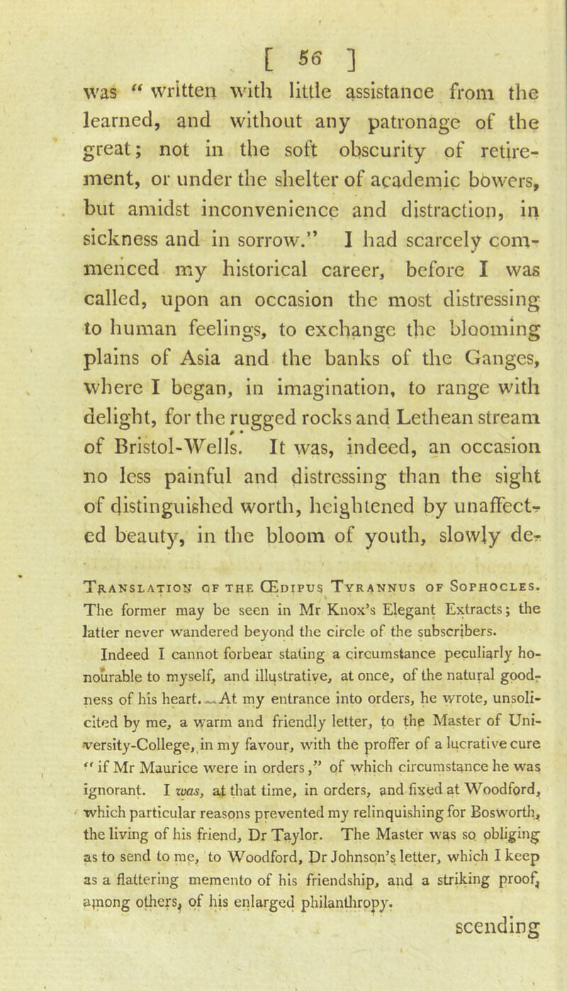 was “ written with little assistance from the learned, and without any patronage of the great; not in the soft obscurity of retire- ment, or under the shelter of academic bowers, but amidst inconvenience and distraction, in sickness and in sorrow.” I had scarcely com- menced my historical career, before I was called, upon an occasion the most distressing to human feelings, to exchange the blooming plains of Asia and the banks of the Ganges, where I began, in imagination, to range with delight, for the rugged rocks and Lethean stream of Bristol-Wells. It was, indeed, an occasion no less painful and distressing than the sight of distinguished worth, heightened by unafFectr ed beauty, in the bloom of youth, slowly dcr T^ianslatio^st of the CEdipus Tyrannus of Sophocles. The former may be seen in Mr Knox’s Elegant Extracts; the latter never wandered beyond the circle of the subscribers. Indeed I cannot forbear stating a circumstance peculiarly ho- nourable to myself, and illustrative, at once, of the natural gpodr ness of his heart.-..At my entrance into orders, he wrote, unsoli- cited by me, a warm and friendly letter, to the Master of Uni- versity-College, in my favour, with the proffer of a lucrative cure “ if Mr Maurice were in ordersof which circumstance he was ignorant. I was, at that time, in orders, and fixed at Woodford, which particular reasons prevented my relinquishing for Boswortli, the living of his friend. Dr Taylor. The Master was so obliging as to send to me, to Woodford, Dr Johnson’s letter, which I keep as a flattering memento of his friendship, and a striking proof, ainong others, of his enlarged philantliropy. scending