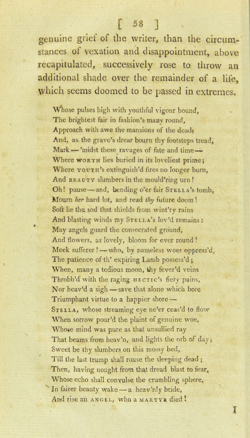 genuine grief of the writer, than the circum- stances of vexation and disappointment, above recapitulated, • successively rose to throw an additional shade over the remainder of a life, which seems doomed to be passed in extremes, Wiiose pulses high with youthful vigour bound. The brightest fair in fashion’s mazy round. Approach with awe the mansions of the dead; And, as the grave’s drear bourn thy footsteps tread, Mark-i—’midst tliese ravages of fate and time— Where worth lies buried in its loveliest prime; Where youth’s extinguish’d fires no longer burn. And BEAUTY slumbers in the mould’ring urn ! Oh! pause — and, bending o’er fair Stella’s tomb. Mourn her hard lot, and read thy future doom ! Soft lie the sod that shields from wint’ry rains And blasting winds my Stella’s lov’d remains; May angels guard the consecrated ground. And flowers, as lovely, bloom for ever round ! Meek sufferer ! —who, by nameless woes oppress’d. The patience of-th’ expiring Lamb possess’d; When, many a tedious moon, tJiy fever’d veins Throbb’d with the raging hectic’s fiery pains. Nor heav’d a sigh — save that alone which bore Triumphant virtue to a happier shore—- Stella, whose streaming eye ne’er ceas’d to flow When sorrow pour’d the plaint of genuine woe. Whose mind was pure as that unsullied ray That beams from heav’n, and lights the orb of day; Sweet be thy slumbers on this mossy bed. Till the last trump shall rouse the sleeping dead ; Then, having nought from tha,t dread blast to fear. Whose echo shall convulse the crumbling sphere. In fairer beauty wake — a heav’nly bride. And rise an angel, wdio a martyr died 1 I