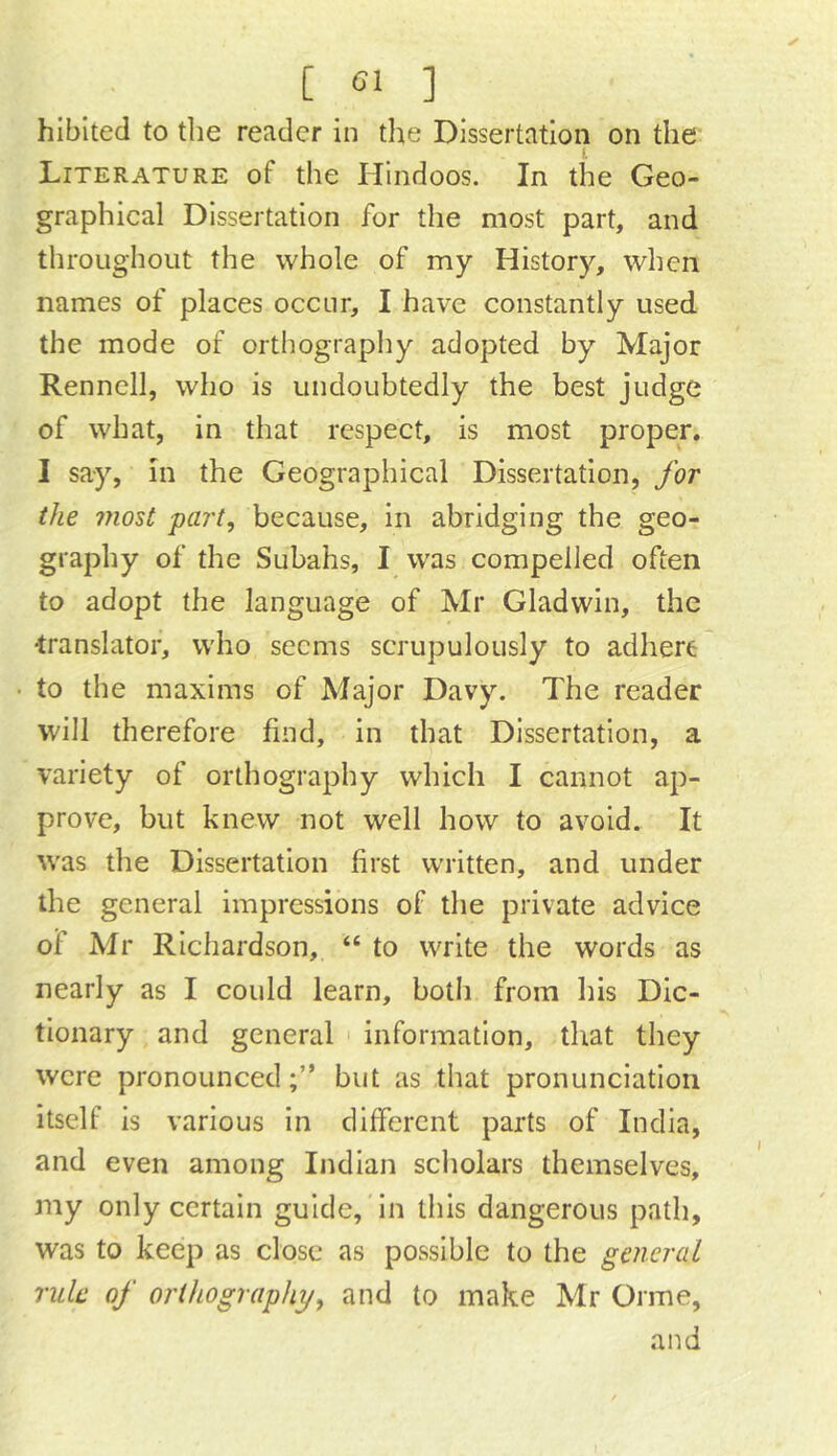 hibited to the reader in the Dissertation on the I Literature of the Hindoos. In the Geo- graphical Dissertation for the most part, and throughout the whole of my History, when names of places occur, I have constantly used the mode of orthography adopted by Major Rennell, who is undoubtedly the best judge of what, in that respect, is most proper. I say, in the Geographical Dissertation, for the ?7iost part, because, in abridging the geo- graphy of the Subahs, I was compelled often to adopt the language of Mr Gladwin, the translator, who seems scrupulously to adhere • to the maxims of Major Davy. The reader will therefore find, in that Dissertation, a variety of orthography which I cannot ap- prove, but knew not well how to avoid. It was the Dissertation first written, and under the general impressions of the private advice of Mr Richardson, “ to write the words as nearly as I could learn, both from his Dic- tionary , and general ' information, that they were pronouncedbut as that pronunciation itself is various in different parts of India, and even among Indian scholars themselves, my only certain guide. In this dangerous path, was to keep as close as possible to the general rule of orthography, and to make Mr Orme, and