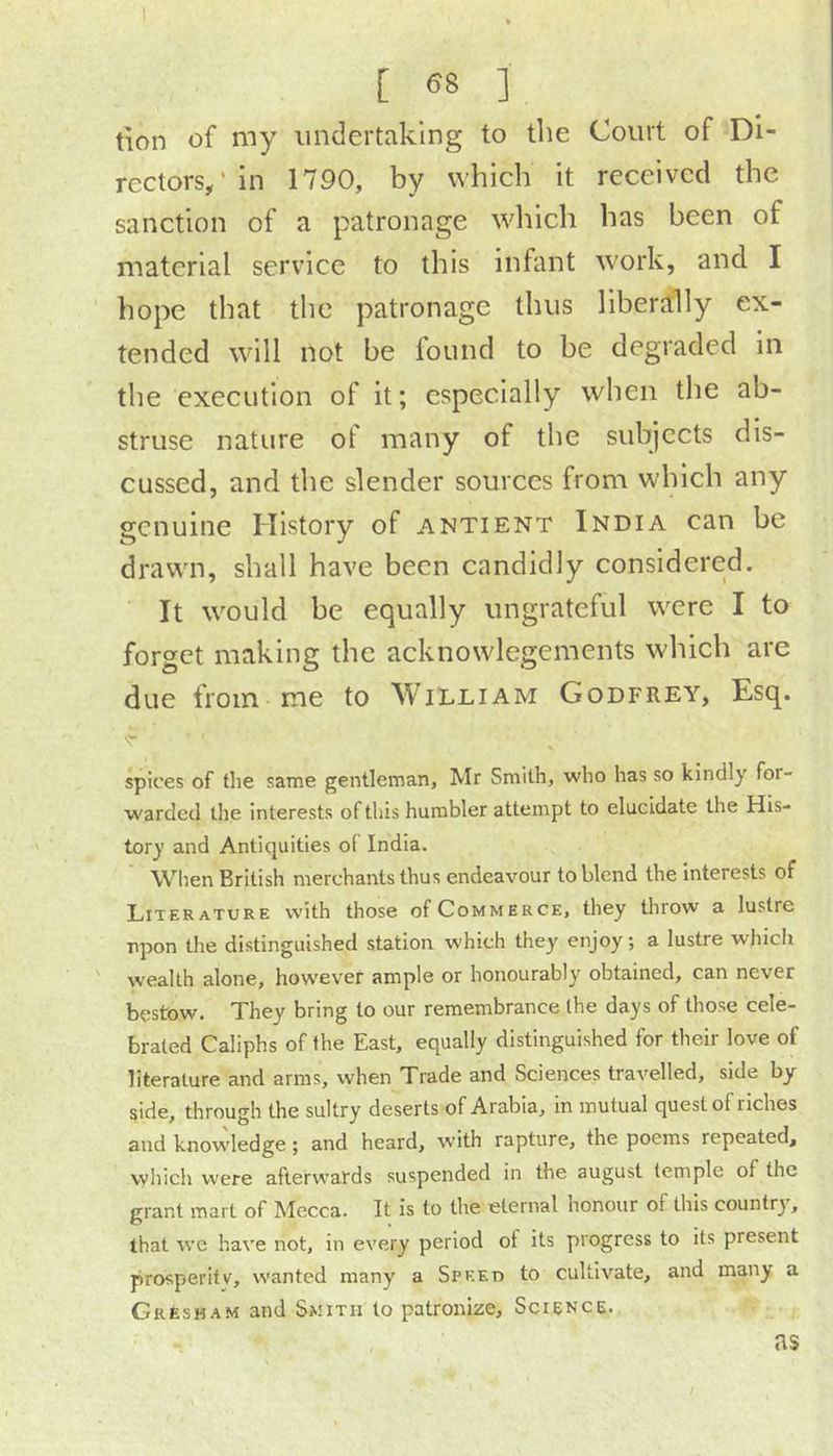 tion of my undertaking to the Court of Di- rectors/in 1790, by which it received the sanction of a patronage wliich has been of material service to this infant work, and I hope that the patronage thus liberally ex- tended will not be found to be degraded In the execution of it; especially when the ab- struse nature of many of the subjects dis- cussed, and the slender sources from which any genuine History of antient India can be drawn, shall have been candidly considered. It would be equally ungrateful were I to forget making the acknowlegements which are due from me to William Godfrey, Esq. spices of the same gentleman, Mr Smith, who has so kindly for- warded the interests of this humbler attempt to elucidate the His- tory and Antiquities of India. When British merchants thus endeavour to blend the interests of Literature with those of Commerce, they throw a lustre upon the distinguished station which they enjoy; a lustre which wealth alone, however ample or honourably obtained, can never bestow. They bring to our remembrance the days of those cele- brated Caliphs of the East, equally distinguished for their love of literature and arms, when Trade and Sciences travelled, side by side, through the sultry deserts of Arabia, in mutual quest of riches and knowledge; and heard, with rapture, the poems repeated, which were afterwards suspended in the august temple of the grant mart of Mecca. It is to the eternal honour of this country, that we have not, in every period of its progress to its present prosperity, wanted many a Speed to cultivate, and many a Gresham and Smith to patronize. Science. as