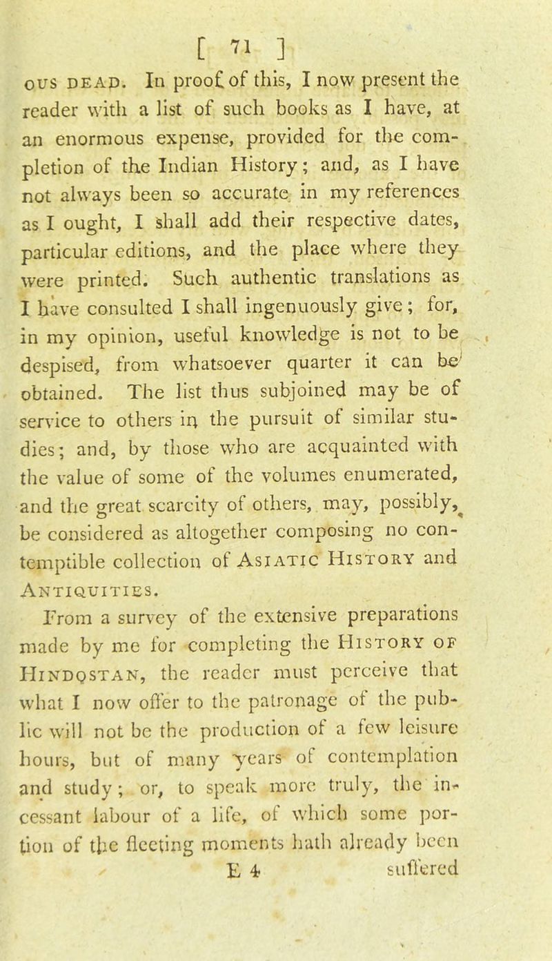 ous DEAp. In proo£of this, I now present the reader with a list of such books as I have, at an enormous expense, provided for the com- pletion of the Indian History; and, as I have not always been so accurate in my references as I ought, I shall add their respective dates, particular editions, and the place where they were printed. Such authentic translations as I have consulted I shall ingenuously give ; for, in my opinion, usetul knowledge is not to be , despised, from whatsoever quarter it can be' obtained. The list thus subjoined may be of service to others ip the pursuit of similar stu- dies; and, by those who are acquainted with the value of some of the volumes enumerated, and the great scarcity of others, may, possibly,^ be considered as altogether composing no con- temptible collection of Asiatic History and Antiquities. From a survey of the extensive preparations made by me for completing the History of Hindqstan, the reader must perceive that what I now offer to the patronage of the pub- lic will not be the production of a few leisure hours, but of many years of contemplation and study ; or, to speak more truly, the in- cessant labour of a life, of which some por- tion of the fleeting moments hath already been F 4 suffered
