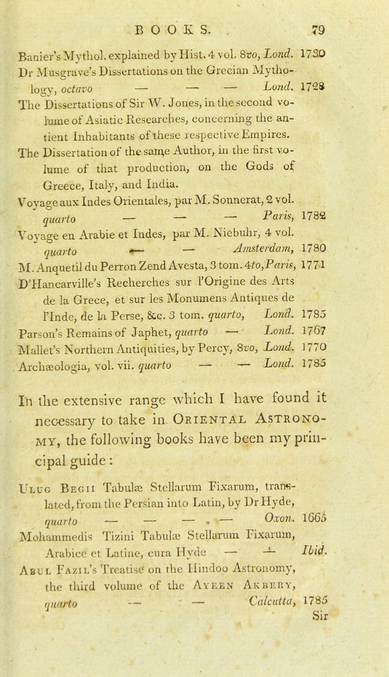 Banier’s Mythol. explained by Hist. 4 vol 8co, Lond. Hr Z^Iuss:rave’s Dissertations on the Grecian Mytho- logy, octavo — — — Lo?ul. The Dissertations of Sir W. Jones, in the second vo- lume of Asiatic Researches, concerning the an- tient Inhabitants of these respective Empires. The Dissertation of the san^e Author, in the first vo- lume of that production, on the Gods of Greece, Italy, and India. Vovao-eaux Indes Orientales, par M. Sonnerat, 2 vol. quarto — — Paris, Voyage en Arabic et Indes, par M. Niebuhr, 4 vol. quarto *— — Amsterdam, jM. Anquetil du Perron Zend Avesta, 3 tom. 4^to,Paris, DTIancarville’s Recherches sur fOrigine des Arts de la Grece, et sur les Monumens Antiques de ITnde, de La Perse, &amp;g. 3 tom. quarto, Lond. Parson’s Remains of Japhet, — Lond. Mallet’s Northern Antiquities, by Percy, Svo, Lond. Archaeologia, vol. vii. quarto — — Lond. 1730 1728 1782 1780 1771 1785 1767 1770 178-5 In the extensive range which I have found it necessary to take in Oriental Astrono- my, the following books have been my prin- cipal guide: Ulug BegII Tabula? Stellarum Pixarum, trans- lated, from the Persian into Latin, by Dr Hyde, quarto — — — • — O.ro7t. ^lohammedis Tizini Tabula? Stellarum Fixaruin, Arabice et Latine, cura Hyde — Abul Fazil’s Treatise on the Hindoo Astronomy, the third volume of the Ayeen Akbery, (luarto — ' — (.alcutta, 1/85 Sir l66o Ibid.