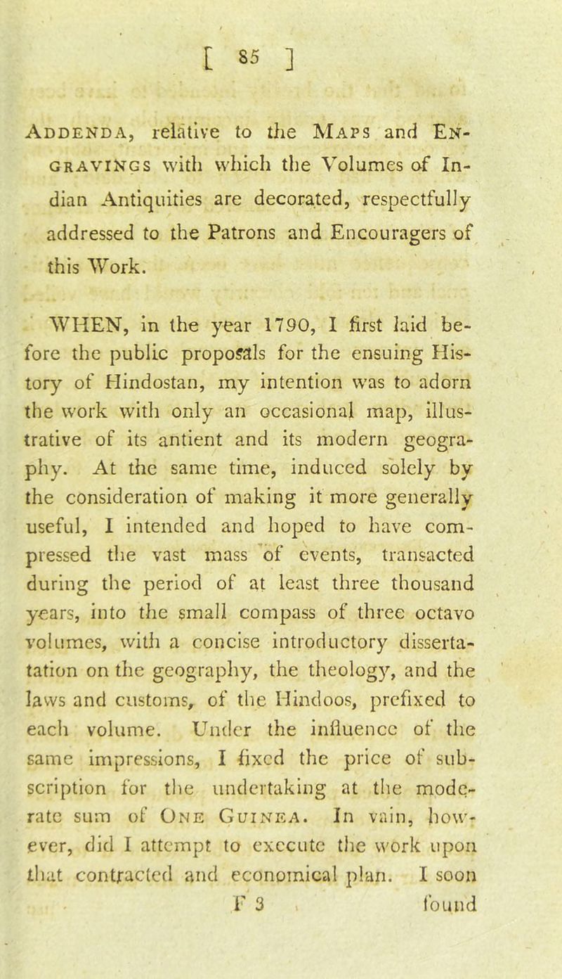 Addenda, relative to the Maps and En- gravings with which the Volumes of In- dian Antiquities are decorated, respectfully addressed to the Patrons and Encouragers of this Work. WHEN, in the year 1790, I first laid be- fore the public proposals for the ensuing His- tory of Hindustan, my intention was to adorn the work with only an occasional map, illus- trative of its antient and its modern geogra- phy. At the same time, induced solely by the consideration of making it more generally useful, I intended and hoped to have com- pressed the vast mass ’of events, transacted during the period of at least three thousand years, into the small compass of three octavo volumes, witii a concise introductory disserta- tation on the geography, the theology, and the laws and customs, of the Hindoos, prefixed to each volume. Under the influence of the same Impressions, I fixed the price of sub- scription for the undertaking at the mode- rate sum of One Guinea. In vain, how- ever, did 1 attempt to execute the work upon that contfacled and economical plan. I soon F 3 . found