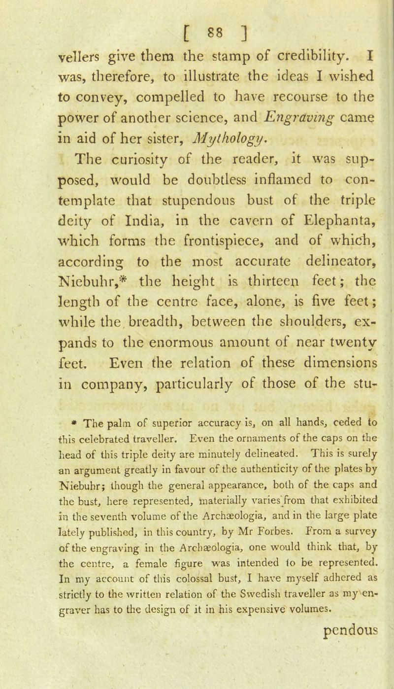 vellers give them the stamp of credibility. I was, therefore, to illustrate the ideas I wished to convey, compelled to have recourse to the power of another science, and Engraving came in aid of her sister. Mythology. The curiosity of the reader, it was sup- posed, would be doubtless inflamed to con- template that stupendous bust of the triple deity of India, in the cavern of Elephanta, which forms the frontispiece, and of which, according to the most accurate delineator, Niebuhr,* the height is thirteen feet; the length of the centre face, alone, is five feet; while the breadth, between the shoulders, ex- pands to the enormous amount of near twenty feet. Even the relation of these dimensions in company, particularly of those of the stu- • The palm of superior accuracy is, on all hands, ceded to this celebrated traveller. Even the ornaments of the caps on the head of this triple deity are minutely delineated. This is surely an argument greatly in favour of the authenticity of the plates by Niebuhr; though the general appearance, both of the caps and the bust, here represented, materially varies'from that exhibited in the seventh volume of the Archmologia, and in the large plate lately published, in this country, by Mr Forbes. From a survey of the engraving in the Archaeologia, one would think that, by the centre, a female figure was intended lo be represented. In my account of this colossal bust, I have myself adhered as strictly to the written relation of the Swedish traveller as my en- graver has to tlic design of it in his expensive volumes. pendous