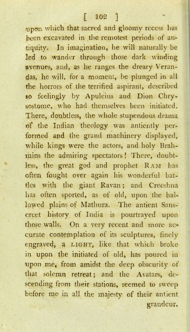 upon which that sacred and gloomy recess has been excavated in tlie remotest periods of an- tiquity. In imagination, he will naturally be led to wander through those dark binding avenues, and, as he ranges the dreary Veran- das, he will, for a moment, be plunged in all the horrors of the terrified aspirant, described 80 feelingly by Apuleius and Dion Chry- sostome, who had themselves been initiated. There, doubtless, the whole stupendous drama o'f the Indian theology was antiently per- formed and the grand machinery displayed, while kings were the actors, and holy Brah- mins the admiring spectators! There, doubt- less, the great god and prophet Ram lias often fought over again his wonderful bat- tles with the giant Ravan; and Creeshna has often sported, as of old, upon the hal- lowed plains of Mathura. The antient Sans- creet history of India is poiirtrayed upon those walls. On a very recent and more ac- curate contemplation of its sculptures, finely engraved, a light, like that which broke in upon the initiated of old, has poured in upon me, from amidst the deep obscurity of that solemn retreat; and the Avatars, de- scending from their stations, seemed to sweep before me in all the majesty of their antient grandeur.